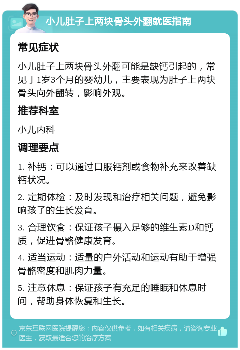 小儿肚子上两块骨头外翻就医指南 常见症状 小儿肚子上两块骨头外翻可能是缺钙引起的，常见于1岁3个月的婴幼儿，主要表现为肚子上两块骨头向外翻转，影响外观。 推荐科室 小儿内科 调理要点 1. 补钙：可以通过口服钙剂或食物补充来改善缺钙状况。 2. 定期体检：及时发现和治疗相关问题，避免影响孩子的生长发育。 3. 合理饮食：保证孩子摄入足够的维生素D和钙质，促进骨骼健康发育。 4. 适当运动：适量的户外活动和运动有助于增强骨骼密度和肌肉力量。 5. 注意休息：保证孩子有充足的睡眠和休息时间，帮助身体恢复和生长。