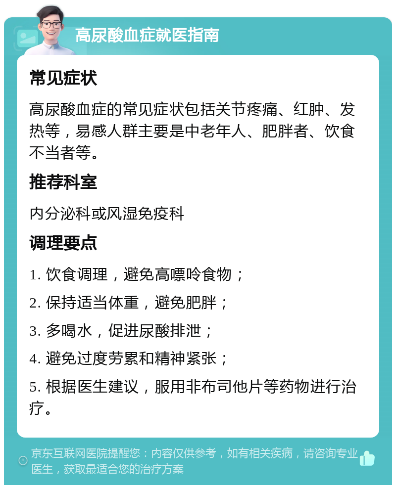 高尿酸血症就医指南 常见症状 高尿酸血症的常见症状包括关节疼痛、红肿、发热等，易感人群主要是中老年人、肥胖者、饮食不当者等。 推荐科室 内分泌科或风湿免疫科 调理要点 1. 饮食调理，避免高嘌呤食物； 2. 保持适当体重，避免肥胖； 3. 多喝水，促进尿酸排泄； 4. 避免过度劳累和精神紧张； 5. 根据医生建议，服用非布司他片等药物进行治疗。