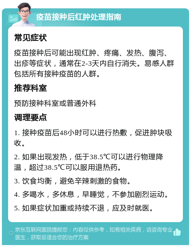 疫苗接种后红肿处理指南 常见症状 疫苗接种后可能出现红肿、疼痛、发热、腹泻、出疹等症状，通常在2-3天内自行消失。易感人群包括所有接种疫苗的人群。 推荐科室 预防接种科室或普通外科 调理要点 1. 接种疫苗后48小时可以进行热敷，促进肿块吸收。 2. 如果出现发热，低于38.5℃可以进行物理降温，超过38.5℃可以服用退热药。 3. 饮食均衡，避免辛辣刺激的食物。 4. 多喝水，多休息，早睡觉，不参加剧烈运动。 5. 如果症状加重或持续不退，应及时就医。