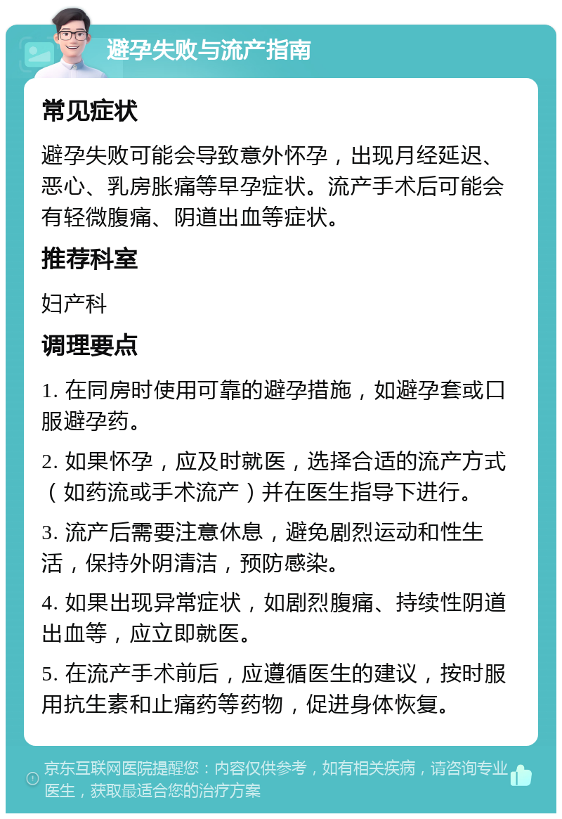 避孕失败与流产指南 常见症状 避孕失败可能会导致意外怀孕，出现月经延迟、恶心、乳房胀痛等早孕症状。流产手术后可能会有轻微腹痛、阴道出血等症状。 推荐科室 妇产科 调理要点 1. 在同房时使用可靠的避孕措施，如避孕套或口服避孕药。 2. 如果怀孕，应及时就医，选择合适的流产方式（如药流或手术流产）并在医生指导下进行。 3. 流产后需要注意休息，避免剧烈运动和性生活，保持外阴清洁，预防感染。 4. 如果出现异常症状，如剧烈腹痛、持续性阴道出血等，应立即就医。 5. 在流产手术前后，应遵循医生的建议，按时服用抗生素和止痛药等药物，促进身体恢复。