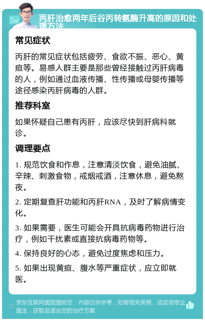 丙肝治愈两年后谷丙转氨酶升高的原因和处理方法 常见症状 丙肝的常见症状包括疲劳、食欲不振、恶心、黄疸等。易感人群主要是那些曾经接触过丙肝病毒的人，例如通过血液传播、性传播或母婴传播等途径感染丙肝病毒的人群。 推荐科室 如果怀疑自己患有丙肝，应该尽快到肝病科就诊。 调理要点 1. 规范饮食和作息，注意清淡饮食，避免油腻、辛辣、刺激食物，戒烟戒酒，注意休息，避免熬夜。 2. 定期复查肝功能和丙肝RNA，及时了解病情变化。 3. 如果需要，医生可能会开具抗病毒药物进行治疗，例如干扰素或直接抗病毒药物等。 4. 保持良好的心态，避免过度焦虑和压力。 5. 如果出现黄疸、腹水等严重症状，应立即就医。