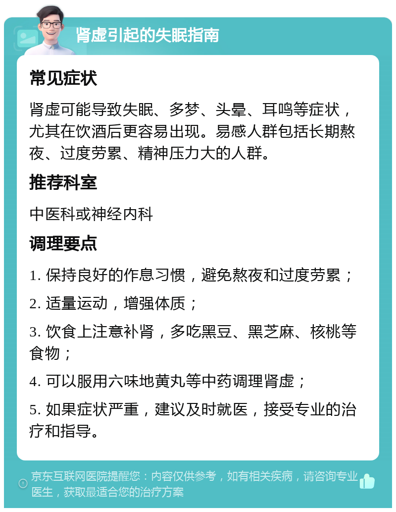 肾虚引起的失眠指南 常见症状 肾虚可能导致失眠、多梦、头晕、耳鸣等症状，尤其在饮酒后更容易出现。易感人群包括长期熬夜、过度劳累、精神压力大的人群。 推荐科室 中医科或神经内科 调理要点 1. 保持良好的作息习惯，避免熬夜和过度劳累； 2. 适量运动，增强体质； 3. 饮食上注意补肾，多吃黑豆、黑芝麻、核桃等食物； 4. 可以服用六味地黄丸等中药调理肾虚； 5. 如果症状严重，建议及时就医，接受专业的治疗和指导。