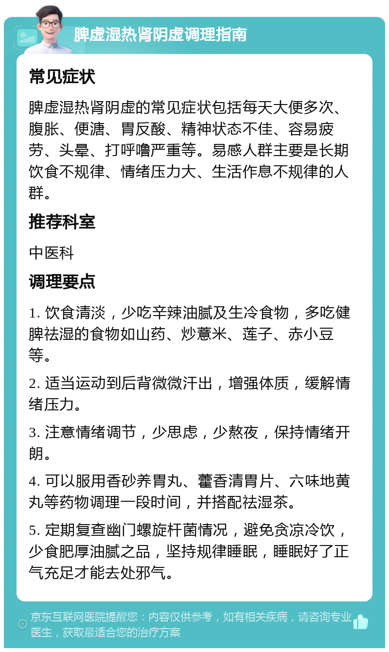 脾虚湿热肾阴虚调理指南 常见症状 脾虚湿热肾阴虚的常见症状包括每天大便多次、腹胀、便溏、胃反酸、精神状态不佳、容易疲劳、头晕、打呼噜严重等。易感人群主要是长期饮食不规律、情绪压力大、生活作息不规律的人群。 推荐科室 中医科 调理要点 1. 饮食清淡，少吃辛辣油腻及生冷食物，多吃健脾祛湿的食物如山药、炒薏米、莲子、赤小豆等。 2. 适当运动到后背微微汗出，增强体质，缓解情绪压力。 3. 注意情绪调节，少思虑，少熬夜，保持情绪开朗。 4. 可以服用香砂养胃丸、藿香清胃片、六味地黄丸等药物调理一段时间，并搭配祛湿茶。 5. 定期复查幽门螺旋杆菌情况，避免贪凉冷饮，少食肥厚油腻之品，坚持规律睡眠，睡眠好了正气充足才能去处邪气。