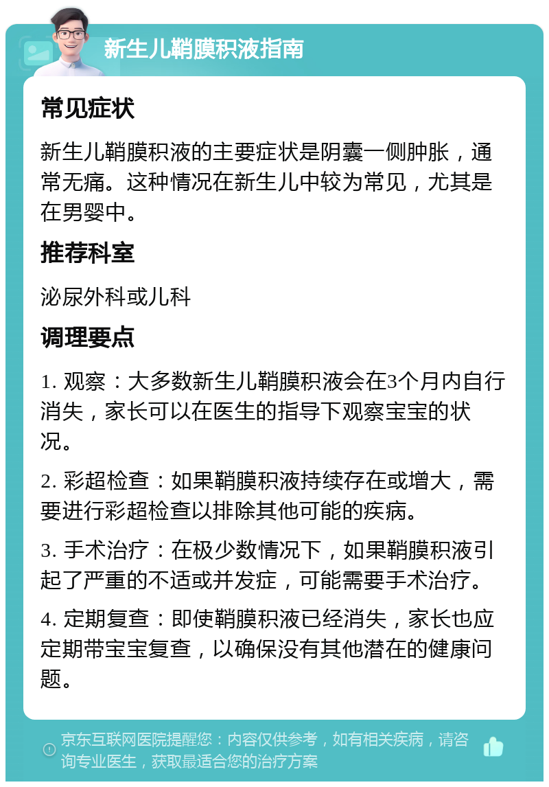 新生儿鞘膜积液指南 常见症状 新生儿鞘膜积液的主要症状是阴囊一侧肿胀，通常无痛。这种情况在新生儿中较为常见，尤其是在男婴中。 推荐科室 泌尿外科或儿科 调理要点 1. 观察：大多数新生儿鞘膜积液会在3个月内自行消失，家长可以在医生的指导下观察宝宝的状况。 2. 彩超检查：如果鞘膜积液持续存在或增大，需要进行彩超检查以排除其他可能的疾病。 3. 手术治疗：在极少数情况下，如果鞘膜积液引起了严重的不适或并发症，可能需要手术治疗。 4. 定期复查：即使鞘膜积液已经消失，家长也应定期带宝宝复查，以确保没有其他潜在的健康问题。