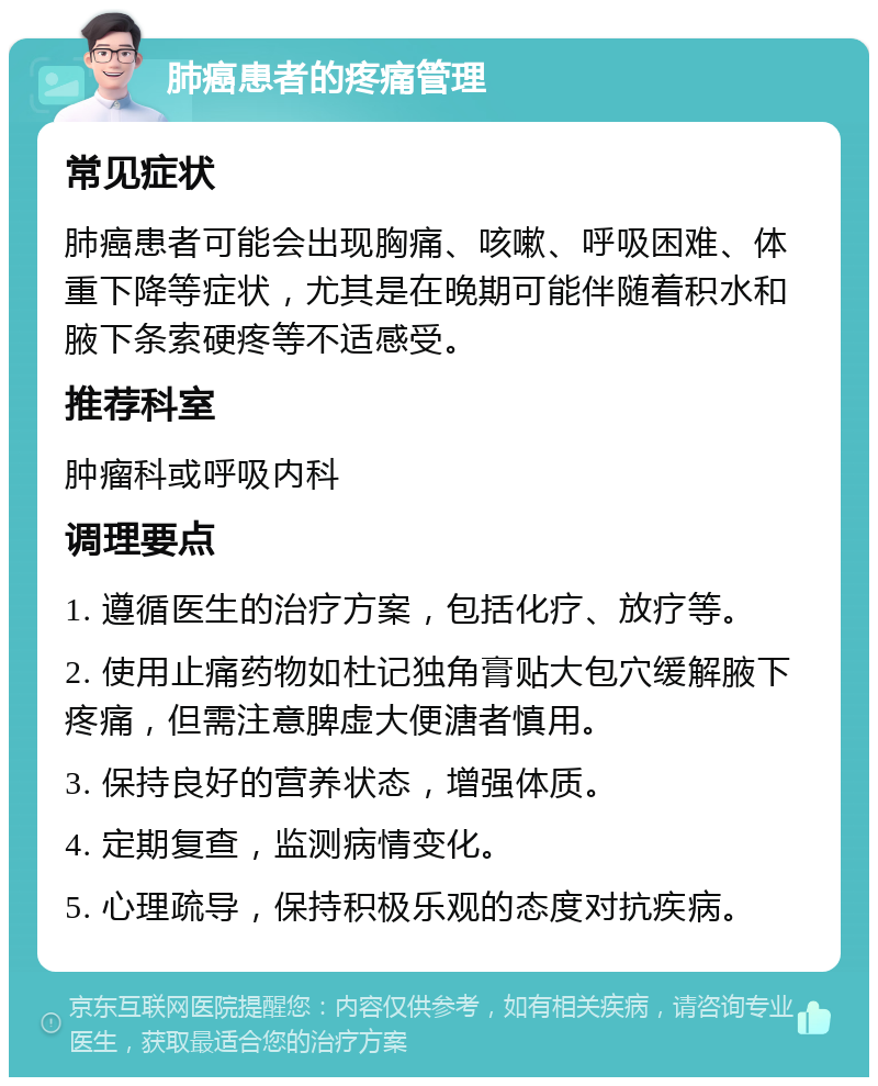 肺癌患者的疼痛管理 常见症状 肺癌患者可能会出现胸痛、咳嗽、呼吸困难、体重下降等症状，尤其是在晚期可能伴随着积水和腋下条索硬疼等不适感受。 推荐科室 肿瘤科或呼吸内科 调理要点 1. 遵循医生的治疗方案，包括化疗、放疗等。 2. 使用止痛药物如杜记独角膏贴大包穴缓解腋下疼痛，但需注意脾虚大便溏者慎用。 3. 保持良好的营养状态，增强体质。 4. 定期复查，监测病情变化。 5. 心理疏导，保持积极乐观的态度对抗疾病。