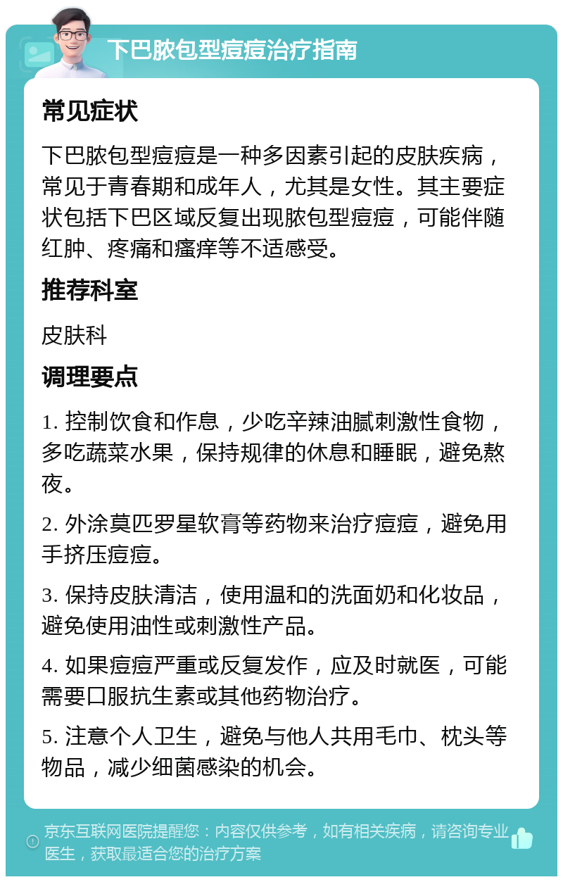 下巴脓包型痘痘治疗指南 常见症状 下巴脓包型痘痘是一种多因素引起的皮肤疾病，常见于青春期和成年人，尤其是女性。其主要症状包括下巴区域反复出现脓包型痘痘，可能伴随红肿、疼痛和瘙痒等不适感受。 推荐科室 皮肤科 调理要点 1. 控制饮食和作息，少吃辛辣油腻刺激性食物，多吃蔬菜水果，保持规律的休息和睡眠，避免熬夜。 2. 外涂莫匹罗星软膏等药物来治疗痘痘，避免用手挤压痘痘。 3. 保持皮肤清洁，使用温和的洗面奶和化妆品，避免使用油性或刺激性产品。 4. 如果痘痘严重或反复发作，应及时就医，可能需要口服抗生素或其他药物治疗。 5. 注意个人卫生，避免与他人共用毛巾、枕头等物品，减少细菌感染的机会。