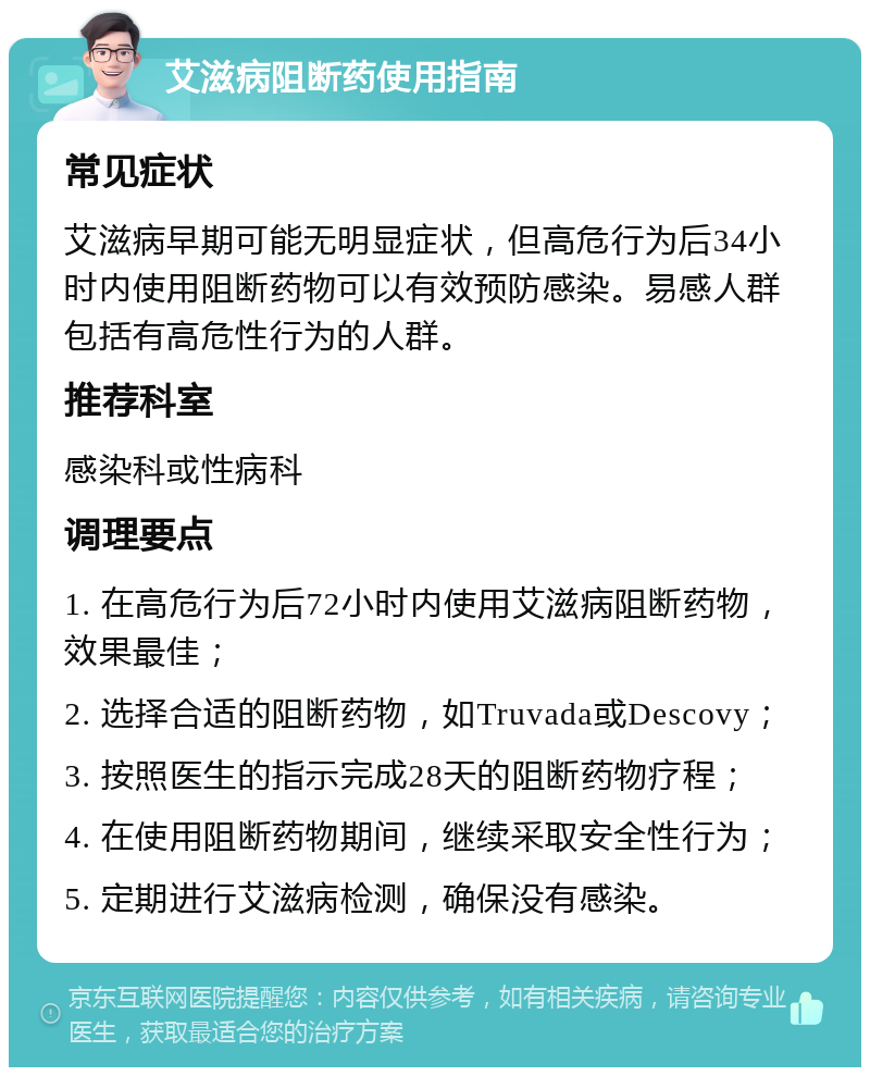 艾滋病阻断药使用指南 常见症状 艾滋病早期可能无明显症状，但高危行为后34小时内使用阻断药物可以有效预防感染。易感人群包括有高危性行为的人群。 推荐科室 感染科或性病科 调理要点 1. 在高危行为后72小时内使用艾滋病阻断药物，效果最佳； 2. 选择合适的阻断药物，如Truvada或Descovy； 3. 按照医生的指示完成28天的阻断药物疗程； 4. 在使用阻断药物期间，继续采取安全性行为； 5. 定期进行艾滋病检测，确保没有感染。