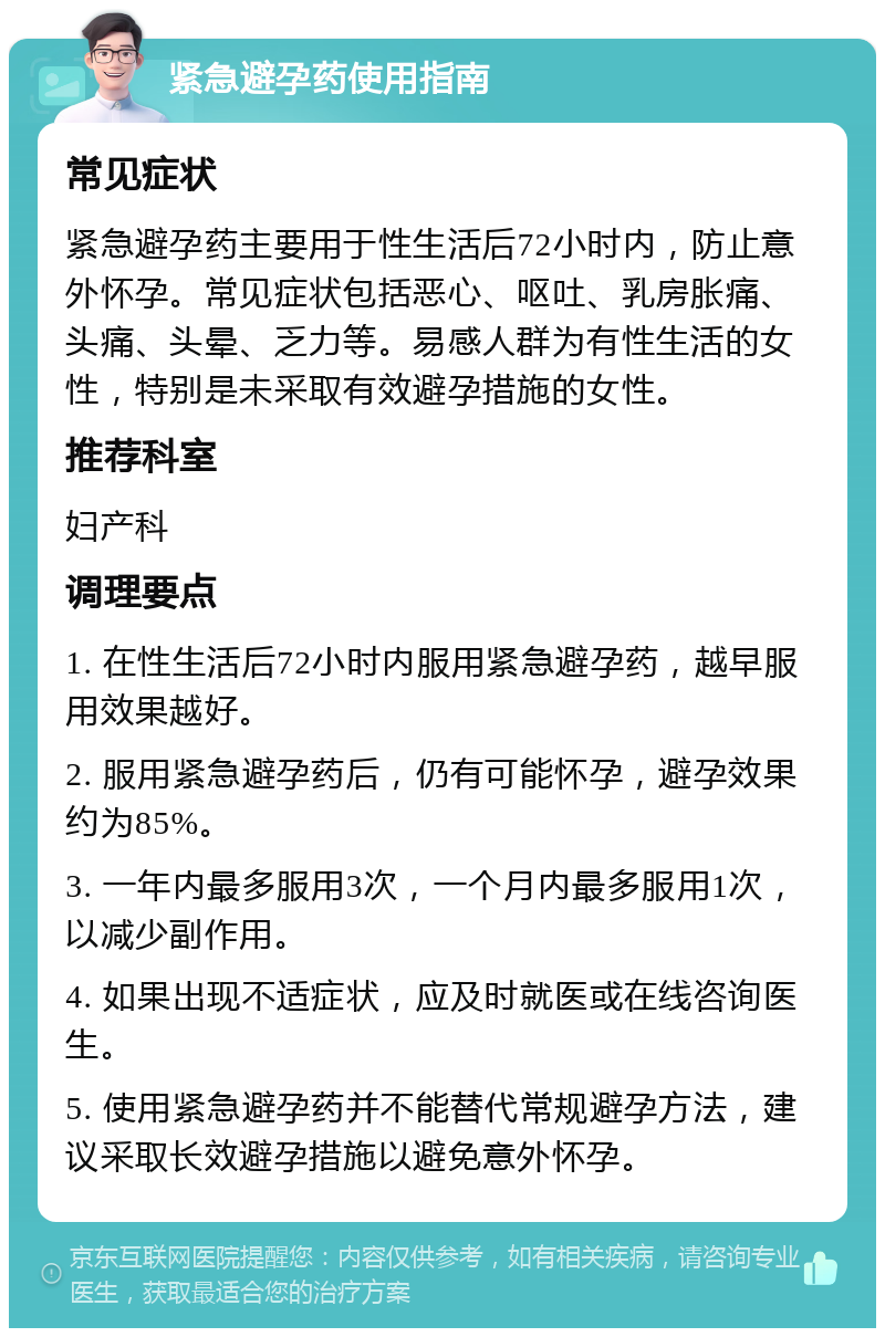 紧急避孕药使用指南 常见症状 紧急避孕药主要用于性生活后72小时内，防止意外怀孕。常见症状包括恶心、呕吐、乳房胀痛、头痛、头晕、乏力等。易感人群为有性生活的女性，特别是未采取有效避孕措施的女性。 推荐科室 妇产科 调理要点 1. 在性生活后72小时内服用紧急避孕药，越早服用效果越好。 2. 服用紧急避孕药后，仍有可能怀孕，避孕效果约为85%。 3. 一年内最多服用3次，一个月内最多服用1次，以减少副作用。 4. 如果出现不适症状，应及时就医或在线咨询医生。 5. 使用紧急避孕药并不能替代常规避孕方法，建议采取长效避孕措施以避免意外怀孕。