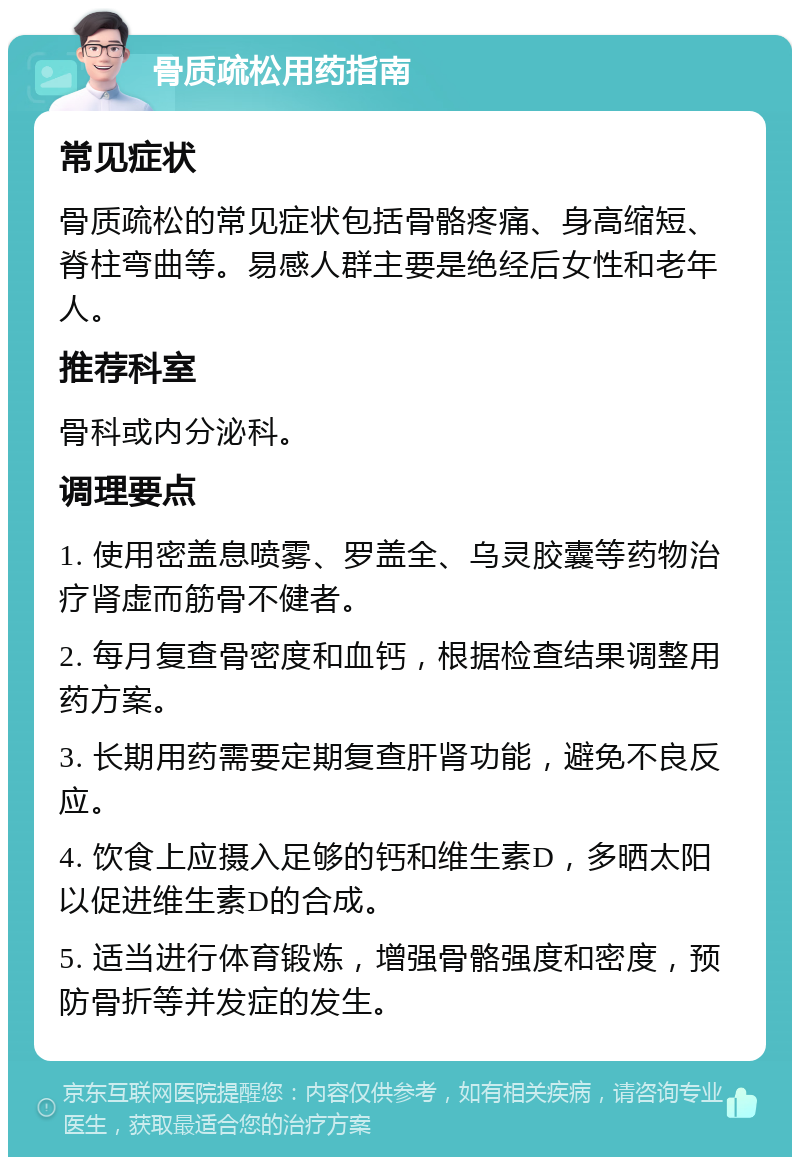 骨质疏松用药指南 常见症状 骨质疏松的常见症状包括骨骼疼痛、身高缩短、脊柱弯曲等。易感人群主要是绝经后女性和老年人。 推荐科室 骨科或内分泌科。 调理要点 1. 使用密盖息喷雾、罗盖全、乌灵胶囊等药物治疗肾虚而筋骨不健者。 2. 每月复查骨密度和血钙，根据检查结果调整用药方案。 3. 长期用药需要定期复查肝肾功能，避免不良反应。 4. 饮食上应摄入足够的钙和维生素D，多晒太阳以促进维生素D的合成。 5. 适当进行体育锻炼，增强骨骼强度和密度，预防骨折等并发症的发生。