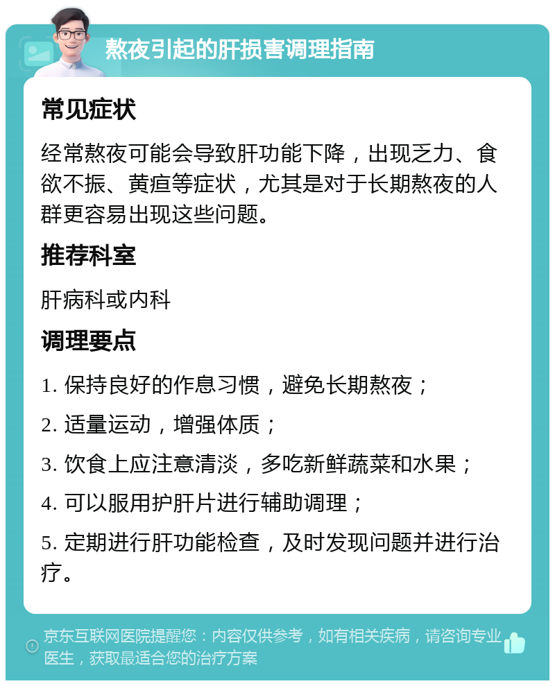 熬夜引起的肝损害调理指南 常见症状 经常熬夜可能会导致肝功能下降，出现乏力、食欲不振、黄疸等症状，尤其是对于长期熬夜的人群更容易出现这些问题。 推荐科室 肝病科或内科 调理要点 1. 保持良好的作息习惯，避免长期熬夜； 2. 适量运动，增强体质； 3. 饮食上应注意清淡，多吃新鲜蔬菜和水果； 4. 可以服用护肝片进行辅助调理； 5. 定期进行肝功能检查，及时发现问题并进行治疗。