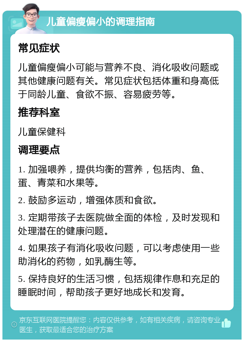 儿童偏瘦偏小的调理指南 常见症状 儿童偏瘦偏小可能与营养不良、消化吸收问题或其他健康问题有关。常见症状包括体重和身高低于同龄儿童、食欲不振、容易疲劳等。 推荐科室 儿童保健科 调理要点 1. 加强喂养，提供均衡的营养，包括肉、鱼、蛋、青菜和水果等。 2. 鼓励多运动，增强体质和食欲。 3. 定期带孩子去医院做全面的体检，及时发现和处理潜在的健康问题。 4. 如果孩子有消化吸收问题，可以考虑使用一些助消化的药物，如乳酶生等。 5. 保持良好的生活习惯，包括规律作息和充足的睡眠时间，帮助孩子更好地成长和发育。