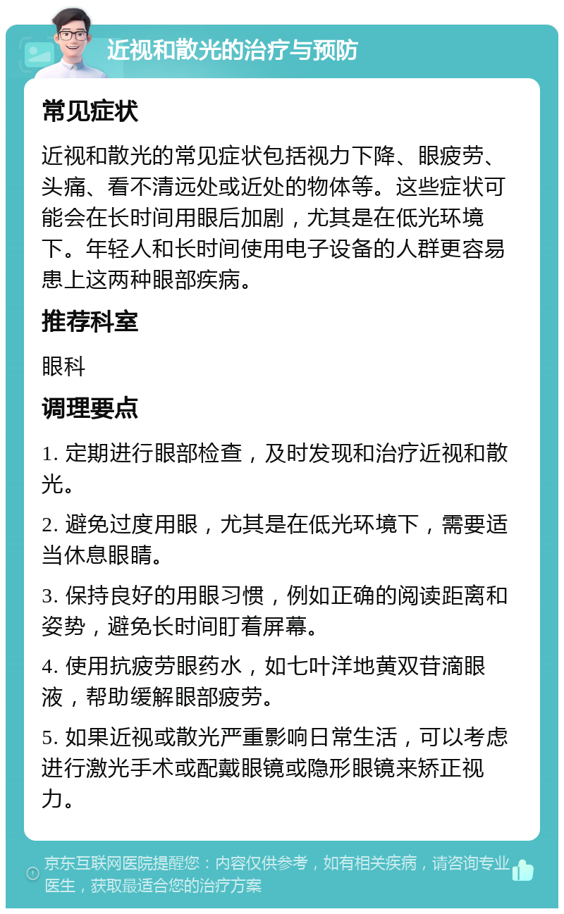 近视和散光的治疗与预防 常见症状 近视和散光的常见症状包括视力下降、眼疲劳、头痛、看不清远处或近处的物体等。这些症状可能会在长时间用眼后加剧，尤其是在低光环境下。年轻人和长时间使用电子设备的人群更容易患上这两种眼部疾病。 推荐科室 眼科 调理要点 1. 定期进行眼部检查，及时发现和治疗近视和散光。 2. 避免过度用眼，尤其是在低光环境下，需要适当休息眼睛。 3. 保持良好的用眼习惯，例如正确的阅读距离和姿势，避免长时间盯着屏幕。 4. 使用抗疲劳眼药水，如七叶洋地黄双苷滴眼液，帮助缓解眼部疲劳。 5. 如果近视或散光严重影响日常生活，可以考虑进行激光手术或配戴眼镜或隐形眼镜来矫正视力。