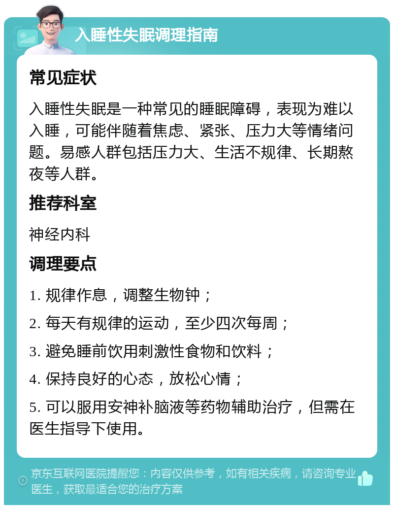 入睡性失眠调理指南 常见症状 入睡性失眠是一种常见的睡眠障碍，表现为难以入睡，可能伴随着焦虑、紧张、压力大等情绪问题。易感人群包括压力大、生活不规律、长期熬夜等人群。 推荐科室 神经内科 调理要点 1. 规律作息，调整生物钟； 2. 每天有规律的运动，至少四次每周； 3. 避免睡前饮用刺激性食物和饮料； 4. 保持良好的心态，放松心情； 5. 可以服用安神补脑液等药物辅助治疗，但需在医生指导下使用。