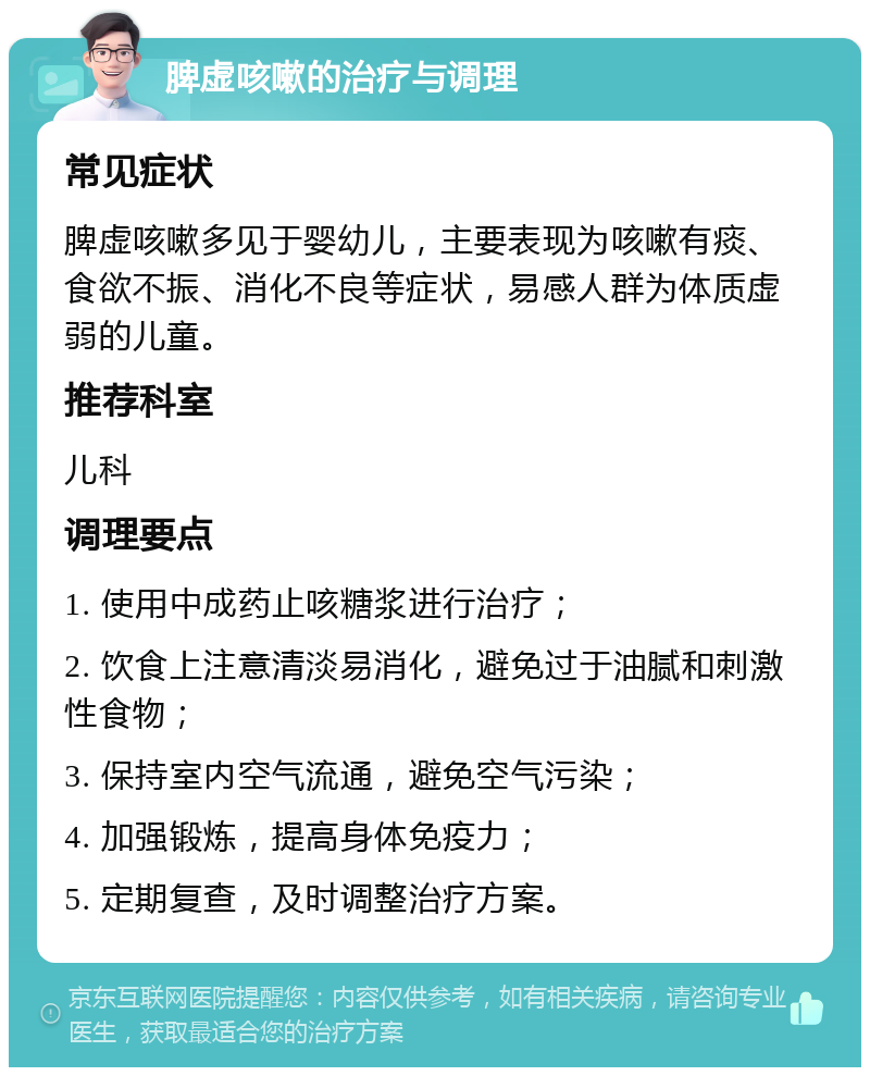 脾虚咳嗽的治疗与调理 常见症状 脾虚咳嗽多见于婴幼儿，主要表现为咳嗽有痰、食欲不振、消化不良等症状，易感人群为体质虚弱的儿童。 推荐科室 儿科 调理要点 1. 使用中成药止咳糖浆进行治疗； 2. 饮食上注意清淡易消化，避免过于油腻和刺激性食物； 3. 保持室内空气流通，避免空气污染； 4. 加强锻炼，提高身体免疫力； 5. 定期复查，及时调整治疗方案。