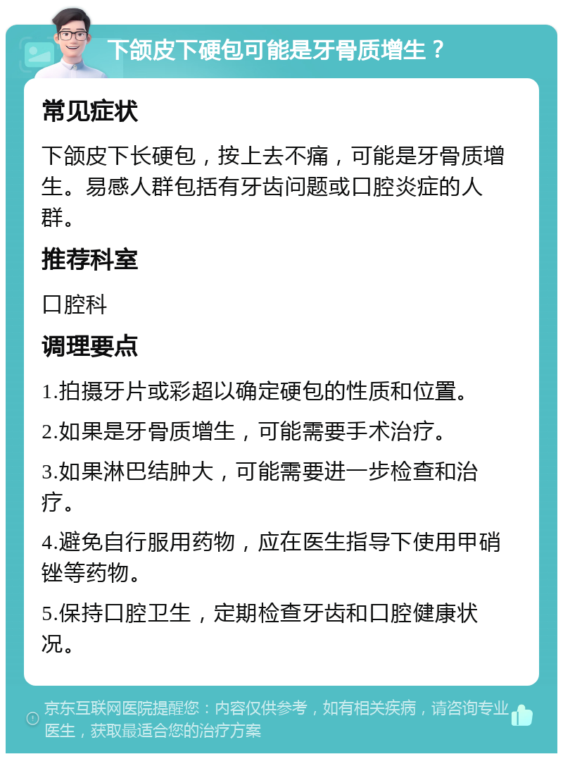 下颌皮下硬包可能是牙骨质增生？ 常见症状 下颌皮下长硬包，按上去不痛，可能是牙骨质增生。易感人群包括有牙齿问题或口腔炎症的人群。 推荐科室 口腔科 调理要点 1.拍摄牙片或彩超以确定硬包的性质和位置。 2.如果是牙骨质增生，可能需要手术治疗。 3.如果淋巴结肿大，可能需要进一步检查和治疗。 4.避免自行服用药物，应在医生指导下使用甲硝锉等药物。 5.保持口腔卫生，定期检查牙齿和口腔健康状况。