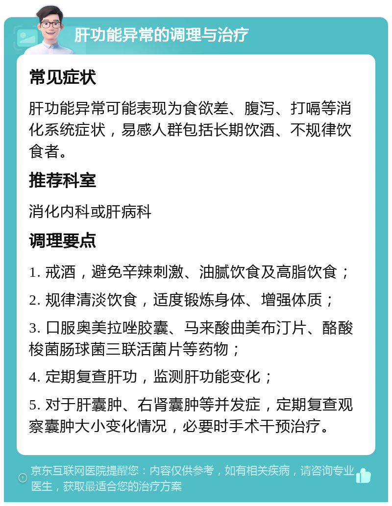 肝功能异常的调理与治疗 常见症状 肝功能异常可能表现为食欲差、腹泻、打嗝等消化系统症状，易感人群包括长期饮酒、不规律饮食者。 推荐科室 消化内科或肝病科 调理要点 1. 戒酒，避免辛辣刺激、油腻饮食及高脂饮食； 2. 规律清淡饮食，适度锻炼身体、增强体质； 3. 口服奥美拉唑胶囊、马来酸曲美布汀片、酪酸梭菌肠球菌三联活菌片等药物； 4. 定期复查肝功，监测肝功能变化； 5. 对于肝囊肿、右肾囊肿等并发症，定期复查观察囊肿大小变化情况，必要时手术干预治疗。