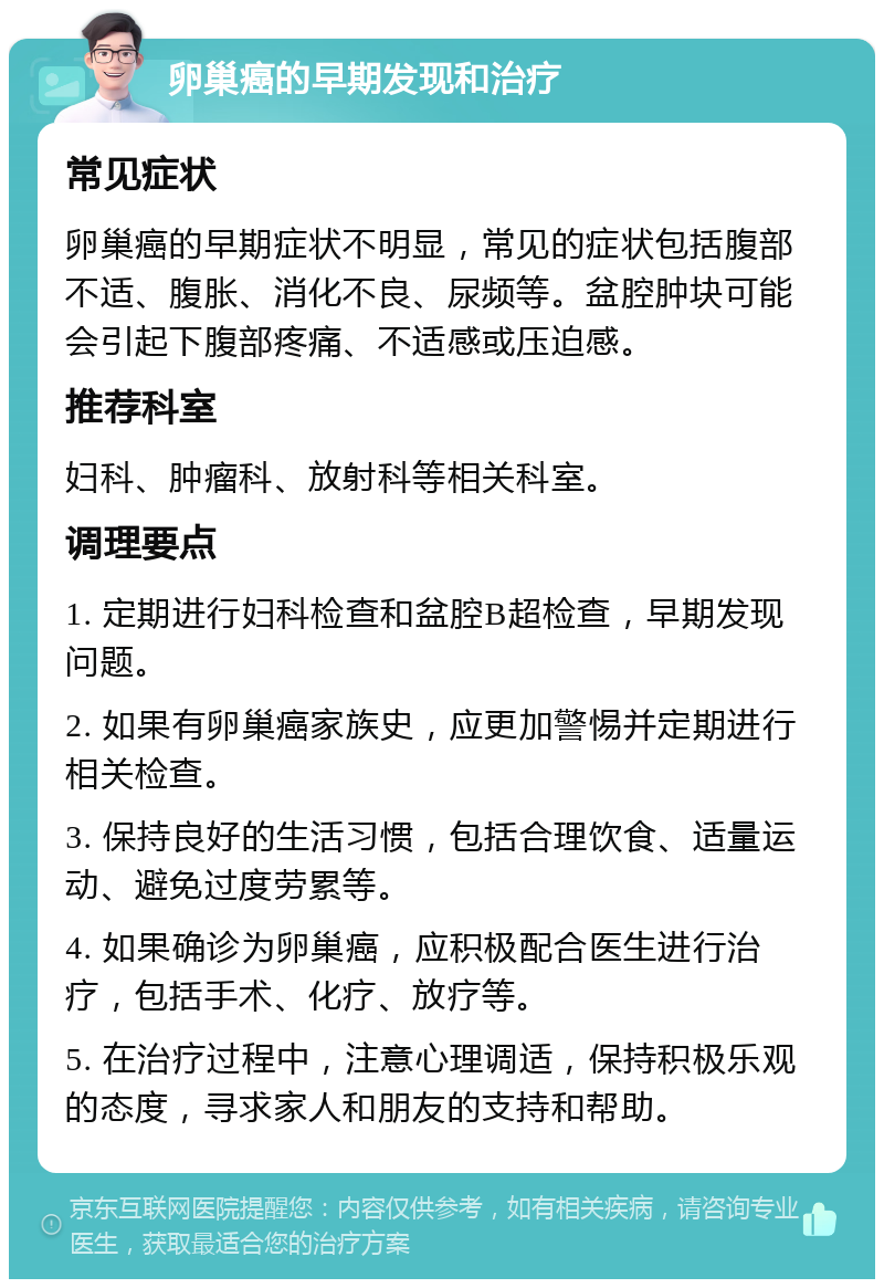 卵巢癌的早期发现和治疗 常见症状 卵巢癌的早期症状不明显，常见的症状包括腹部不适、腹胀、消化不良、尿频等。盆腔肿块可能会引起下腹部疼痛、不适感或压迫感。 推荐科室 妇科、肿瘤科、放射科等相关科室。 调理要点 1. 定期进行妇科检查和盆腔B超检查，早期发现问题。 2. 如果有卵巢癌家族史，应更加警惕并定期进行相关检查。 3. 保持良好的生活习惯，包括合理饮食、适量运动、避免过度劳累等。 4. 如果确诊为卵巢癌，应积极配合医生进行治疗，包括手术、化疗、放疗等。 5. 在治疗过程中，注意心理调适，保持积极乐观的态度，寻求家人和朋友的支持和帮助。