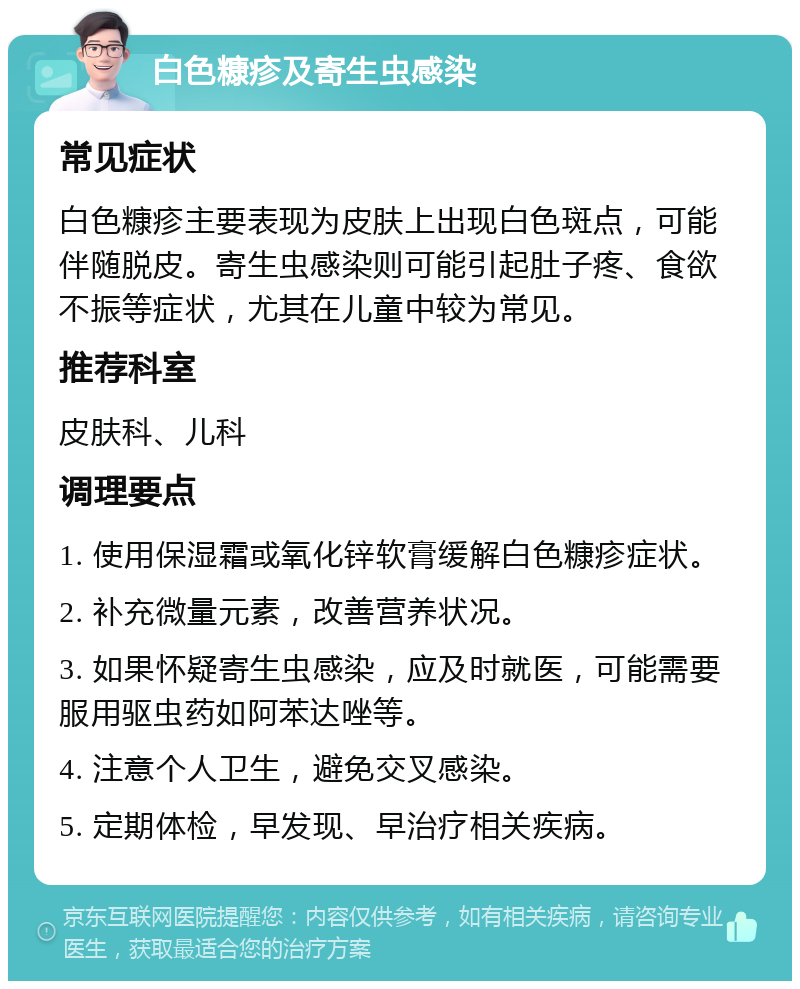 白色糠疹及寄生虫感染 常见症状 白色糠疹主要表现为皮肤上出现白色斑点，可能伴随脱皮。寄生虫感染则可能引起肚子疼、食欲不振等症状，尤其在儿童中较为常见。 推荐科室 皮肤科、儿科 调理要点 1. 使用保湿霜或氧化锌软膏缓解白色糠疹症状。 2. 补充微量元素，改善营养状况。 3. 如果怀疑寄生虫感染，应及时就医，可能需要服用驱虫药如阿苯达唑等。 4. 注意个人卫生，避免交叉感染。 5. 定期体检，早发现、早治疗相关疾病。