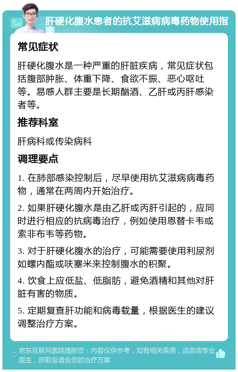 肝硬化腹水患者的抗艾滋病病毒药物使用指南 常见症状 肝硬化腹水是一种严重的肝脏疾病，常见症状包括腹部肿胀、体重下降、食欲不振、恶心呕吐等。易感人群主要是长期酗酒、乙肝或丙肝感染者等。 推荐科室 肝病科或传染病科 调理要点 1. 在肺部感染控制后，尽早使用抗艾滋病病毒药物，通常在两周内开始治疗。 2. 如果肝硬化腹水是由乙肝或丙肝引起的，应同时进行相应的抗病毒治疗，例如使用恩替卡韦或索非布韦等药物。 3. 对于肝硬化腹水的治疗，可能需要使用利尿剂如螺内酯或呋塞米来控制腹水的积聚。 4. 饮食上应低盐、低脂肪，避免酒精和其他对肝脏有害的物质。 5. 定期复查肝功能和病毒载量，根据医生的建议调整治疗方案。