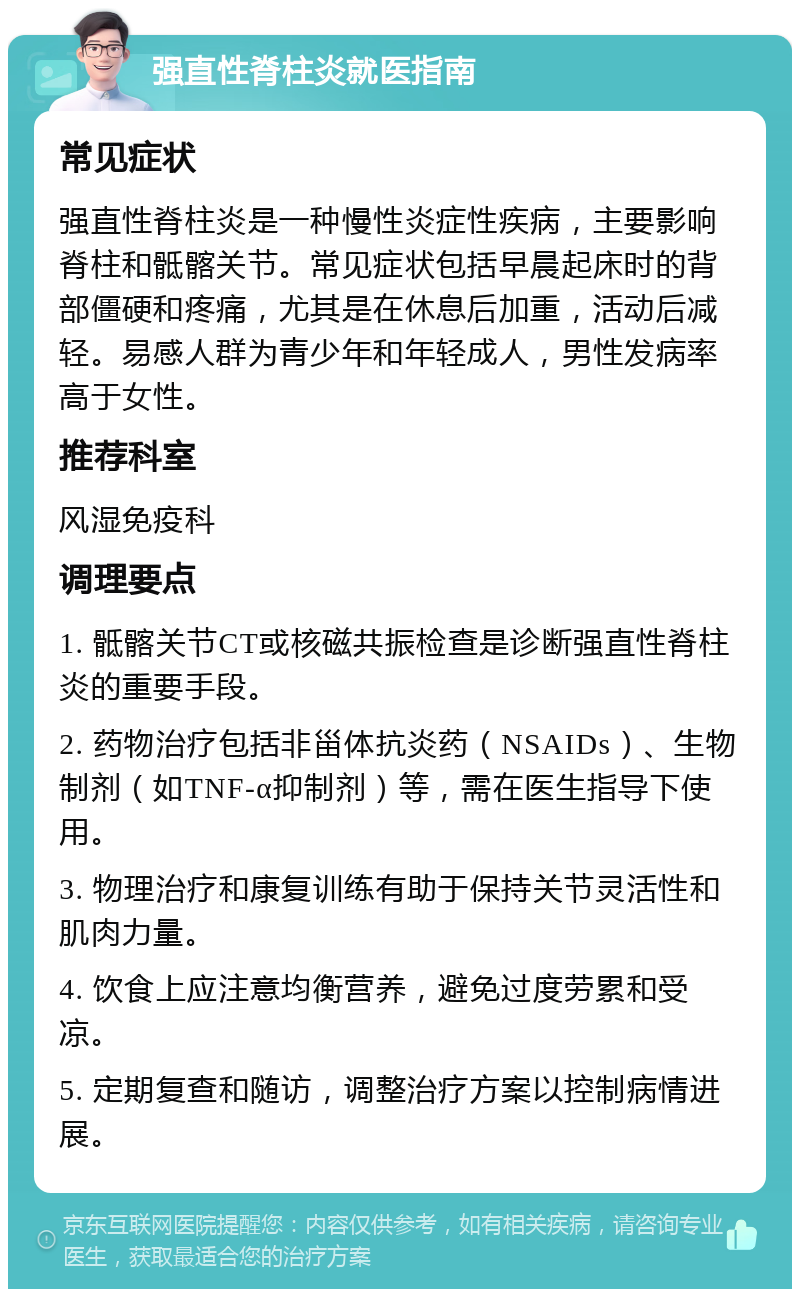 强直性脊柱炎就医指南 常见症状 强直性脊柱炎是一种慢性炎症性疾病，主要影响脊柱和骶髂关节。常见症状包括早晨起床时的背部僵硬和疼痛，尤其是在休息后加重，活动后减轻。易感人群为青少年和年轻成人，男性发病率高于女性。 推荐科室 风湿免疫科 调理要点 1. 骶髂关节CT或核磁共振检查是诊断强直性脊柱炎的重要手段。 2. 药物治疗包括非甾体抗炎药（NSAIDs）、生物制剂（如TNF-α抑制剂）等，需在医生指导下使用。 3. 物理治疗和康复训练有助于保持关节灵活性和肌肉力量。 4. 饮食上应注意均衡营养，避免过度劳累和受凉。 5. 定期复查和随访，调整治疗方案以控制病情进展。