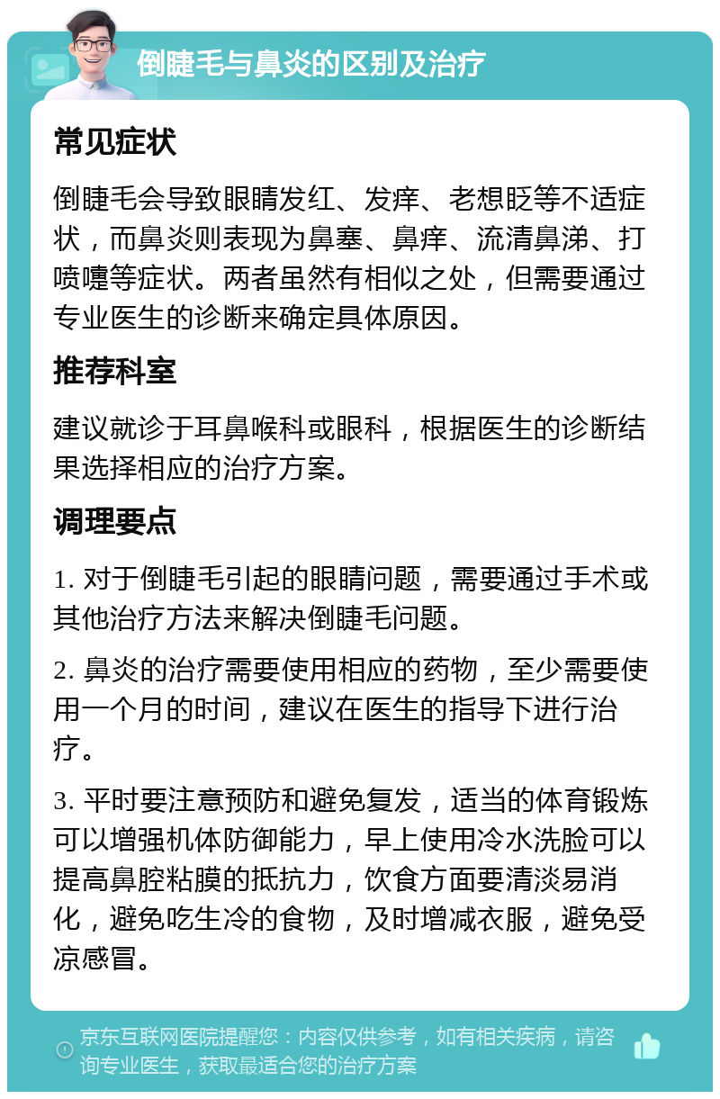 倒睫毛与鼻炎的区别及治疗 常见症状 倒睫毛会导致眼睛发红、发痒、老想眨等不适症状，而鼻炎则表现为鼻塞、鼻痒、流清鼻涕、打喷嚏等症状。两者虽然有相似之处，但需要通过专业医生的诊断来确定具体原因。 推荐科室 建议就诊于耳鼻喉科或眼科，根据医生的诊断结果选择相应的治疗方案。 调理要点 1. 对于倒睫毛引起的眼睛问题，需要通过手术或其他治疗方法来解决倒睫毛问题。 2. 鼻炎的治疗需要使用相应的药物，至少需要使用一个月的时间，建议在医生的指导下进行治疗。 3. 平时要注意预防和避免复发，适当的体育锻炼可以增强机体防御能力，早上使用冷水洗脸可以提高鼻腔粘膜的抵抗力，饮食方面要清淡易消化，避免吃生冷的食物，及时增减衣服，避免受凉感冒。