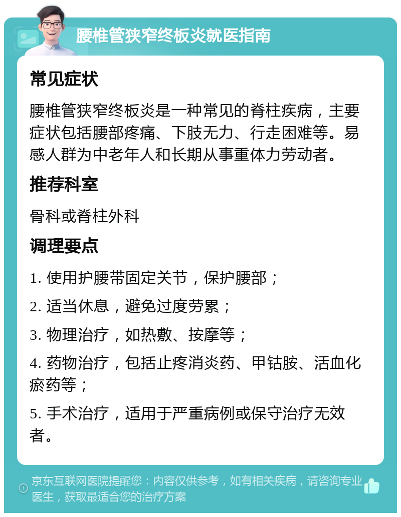 腰椎管狭窄终板炎就医指南 常见症状 腰椎管狭窄终板炎是一种常见的脊柱疾病，主要症状包括腰部疼痛、下肢无力、行走困难等。易感人群为中老年人和长期从事重体力劳动者。 推荐科室 骨科或脊柱外科 调理要点 1. 使用护腰带固定关节，保护腰部； 2. 适当休息，避免过度劳累； 3. 物理治疗，如热敷、按摩等； 4. 药物治疗，包括止疼消炎药、甲钴胺、活血化瘀药等； 5. 手术治疗，适用于严重病例或保守治疗无效者。