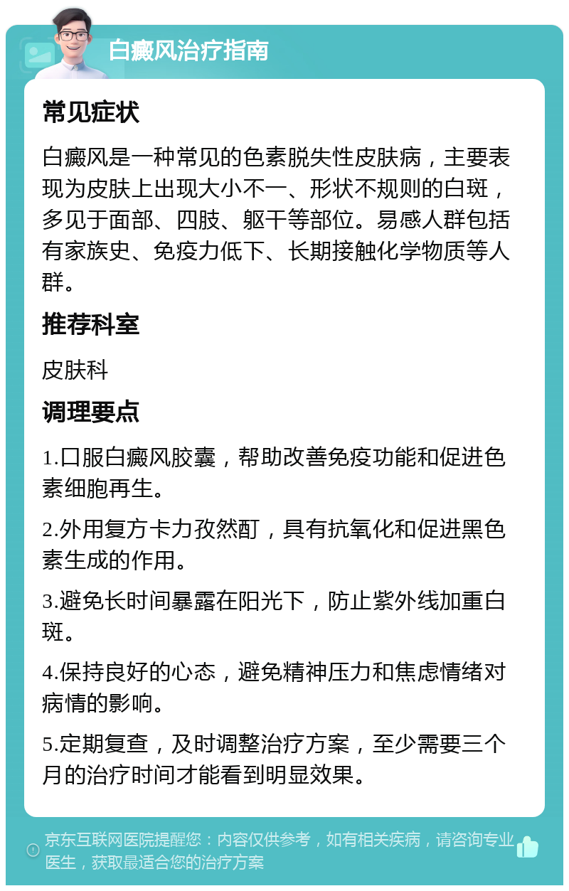 白癜风治疗指南 常见症状 白癜风是一种常见的色素脱失性皮肤病，主要表现为皮肤上出现大小不一、形状不规则的白斑，多见于面部、四肢、躯干等部位。易感人群包括有家族史、免疫力低下、长期接触化学物质等人群。 推荐科室 皮肤科 调理要点 1.口服白癜风胶囊，帮助改善免疫功能和促进色素细胞再生。 2.外用复方卡力孜然酊，具有抗氧化和促进黑色素生成的作用。 3.避免长时间暴露在阳光下，防止紫外线加重白斑。 4.保持良好的心态，避免精神压力和焦虑情绪对病情的影响。 5.定期复查，及时调整治疗方案，至少需要三个月的治疗时间才能看到明显效果。