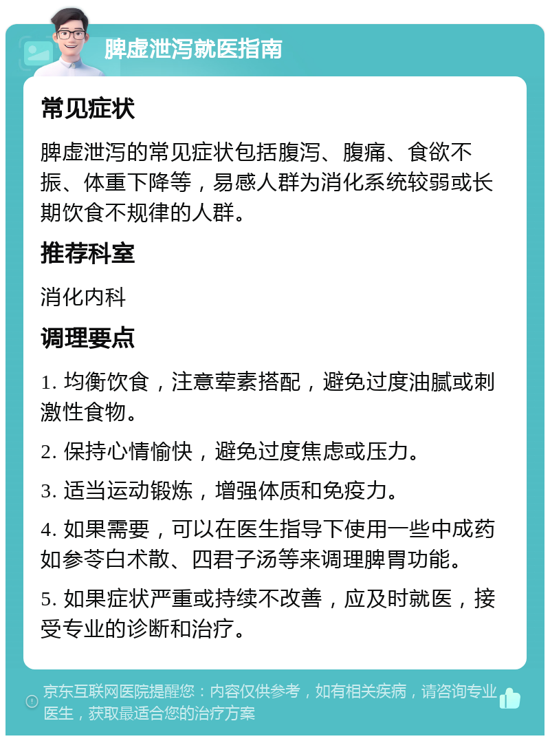 脾虚泄泻就医指南 常见症状 脾虚泄泻的常见症状包括腹泻、腹痛、食欲不振、体重下降等，易感人群为消化系统较弱或长期饮食不规律的人群。 推荐科室 消化内科 调理要点 1. 均衡饮食，注意荤素搭配，避免过度油腻或刺激性食物。 2. 保持心情愉快，避免过度焦虑或压力。 3. 适当运动锻炼，增强体质和免疫力。 4. 如果需要，可以在医生指导下使用一些中成药如参苓白术散、四君子汤等来调理脾胃功能。 5. 如果症状严重或持续不改善，应及时就医，接受专业的诊断和治疗。