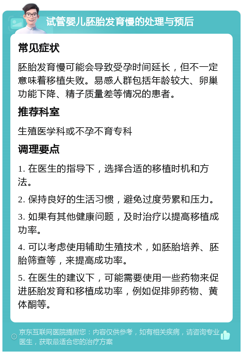 试管婴儿胚胎发育慢的处理与预后 常见症状 胚胎发育慢可能会导致受孕时间延长，但不一定意味着移植失败。易感人群包括年龄较大、卵巢功能下降、精子质量差等情况的患者。 推荐科室 生殖医学科或不孕不育专科 调理要点 1. 在医生的指导下，选择合适的移植时机和方法。 2. 保持良好的生活习惯，避免过度劳累和压力。 3. 如果有其他健康问题，及时治疗以提高移植成功率。 4. 可以考虑使用辅助生殖技术，如胚胎培养、胚胎筛查等，来提高成功率。 5. 在医生的建议下，可能需要使用一些药物来促进胚胎发育和移植成功率，例如促排卵药物、黄体酮等。