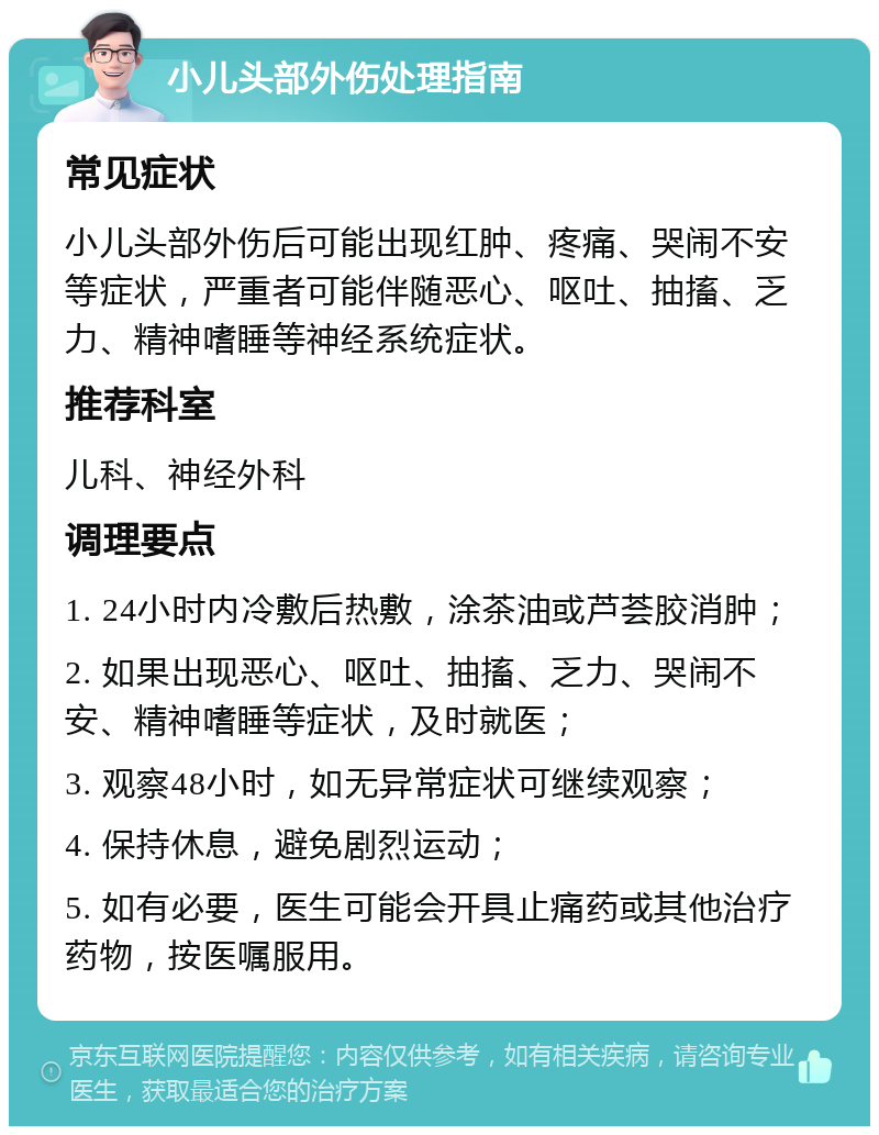 小儿头部外伤处理指南 常见症状 小儿头部外伤后可能出现红肿、疼痛、哭闹不安等症状，严重者可能伴随恶心、呕吐、抽搐、乏力、精神嗜睡等神经系统症状。 推荐科室 儿科、神经外科 调理要点 1. 24小时内冷敷后热敷，涂茶油或芦荟胶消肿； 2. 如果出现恶心、呕吐、抽搐、乏力、哭闹不安、精神嗜睡等症状，及时就医； 3. 观察48小时，如无异常症状可继续观察； 4. 保持休息，避免剧烈运动； 5. 如有必要，医生可能会开具止痛药或其他治疗药物，按医嘱服用。