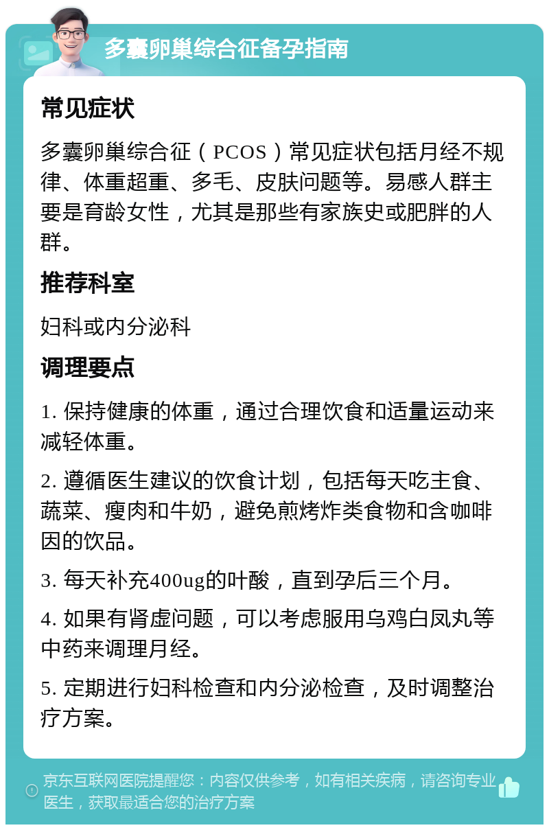 多囊卵巢综合征备孕指南 常见症状 多囊卵巢综合征（PCOS）常见症状包括月经不规律、体重超重、多毛、皮肤问题等。易感人群主要是育龄女性，尤其是那些有家族史或肥胖的人群。 推荐科室 妇科或内分泌科 调理要点 1. 保持健康的体重，通过合理饮食和适量运动来减轻体重。 2. 遵循医生建议的饮食计划，包括每天吃主食、蔬菜、瘦肉和牛奶，避免煎烤炸类食物和含咖啡因的饮品。 3. 每天补充400ug的叶酸，直到孕后三个月。 4. 如果有肾虚问题，可以考虑服用乌鸡白凤丸等中药来调理月经。 5. 定期进行妇科检查和内分泌检查，及时调整治疗方案。