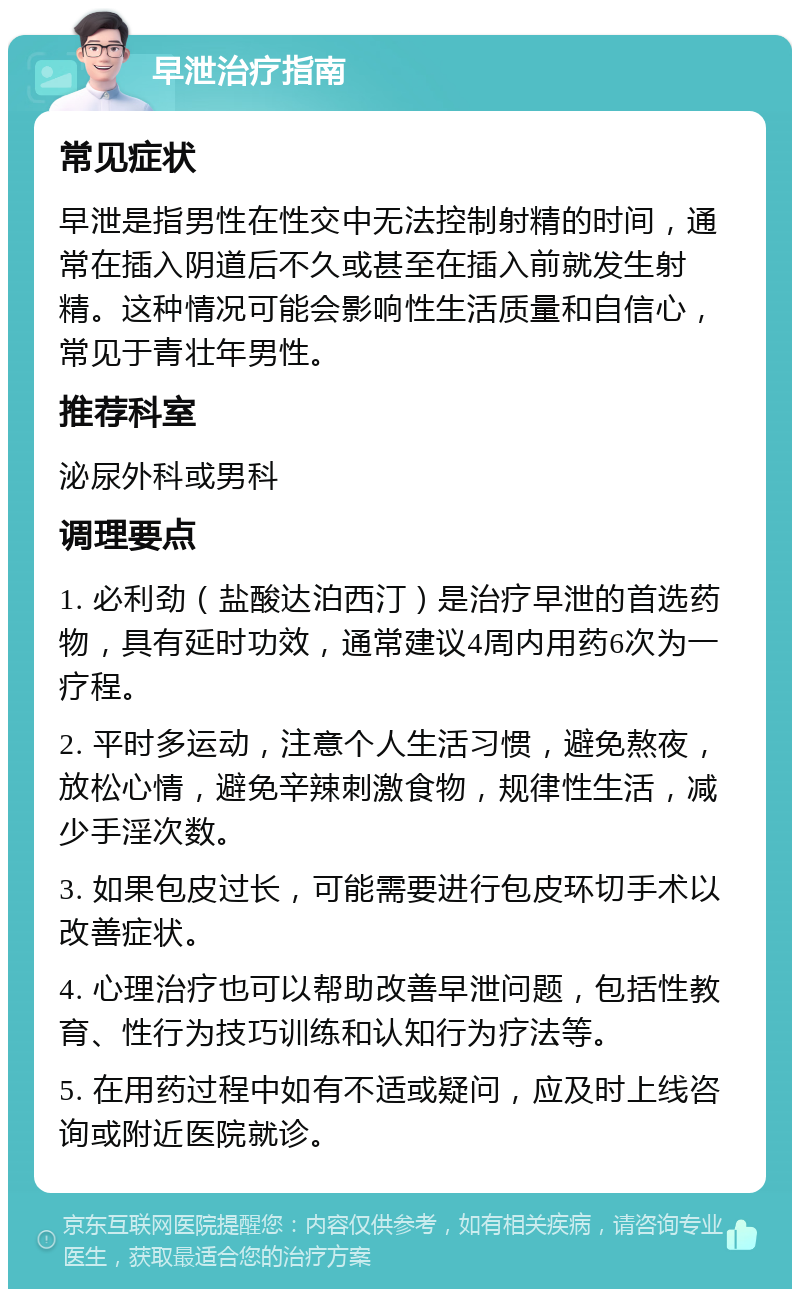 早泄治疗指南 常见症状 早泄是指男性在性交中无法控制射精的时间，通常在插入阴道后不久或甚至在插入前就发生射精。这种情况可能会影响性生活质量和自信心，常见于青壮年男性。 推荐科室 泌尿外科或男科 调理要点 1. 必利劲（盐酸达泊西汀）是治疗早泄的首选药物，具有延时功效，通常建议4周内用药6次为一疗程。 2. 平时多运动，注意个人生活习惯，避免熬夜，放松心情，避免辛辣刺激食物，规律性生活，减少手淫次数。 3. 如果包皮过长，可能需要进行包皮环切手术以改善症状。 4. 心理治疗也可以帮助改善早泄问题，包括性教育、性行为技巧训练和认知行为疗法等。 5. 在用药过程中如有不适或疑问，应及时上线咨询或附近医院就诊。