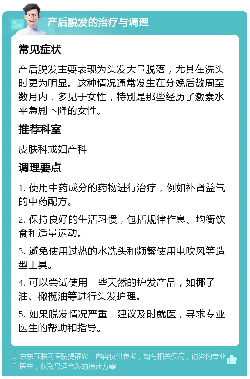 产后脱发的治疗与调理 常见症状 产后脱发主要表现为头发大量脱落，尤其在洗头时更为明显。这种情况通常发生在分娩后数周至数月内，多见于女性，特别是那些经历了激素水平急剧下降的女性。 推荐科室 皮肤科或妇产科 调理要点 1. 使用中药成分的药物进行治疗，例如补肾益气的中药配方。 2. 保持良好的生活习惯，包括规律作息、均衡饮食和适量运动。 3. 避免使用过热的水洗头和频繁使用电吹风等造型工具。 4. 可以尝试使用一些天然的护发产品，如椰子油、橄榄油等进行头发护理。 5. 如果脱发情况严重，建议及时就医，寻求专业医生的帮助和指导。