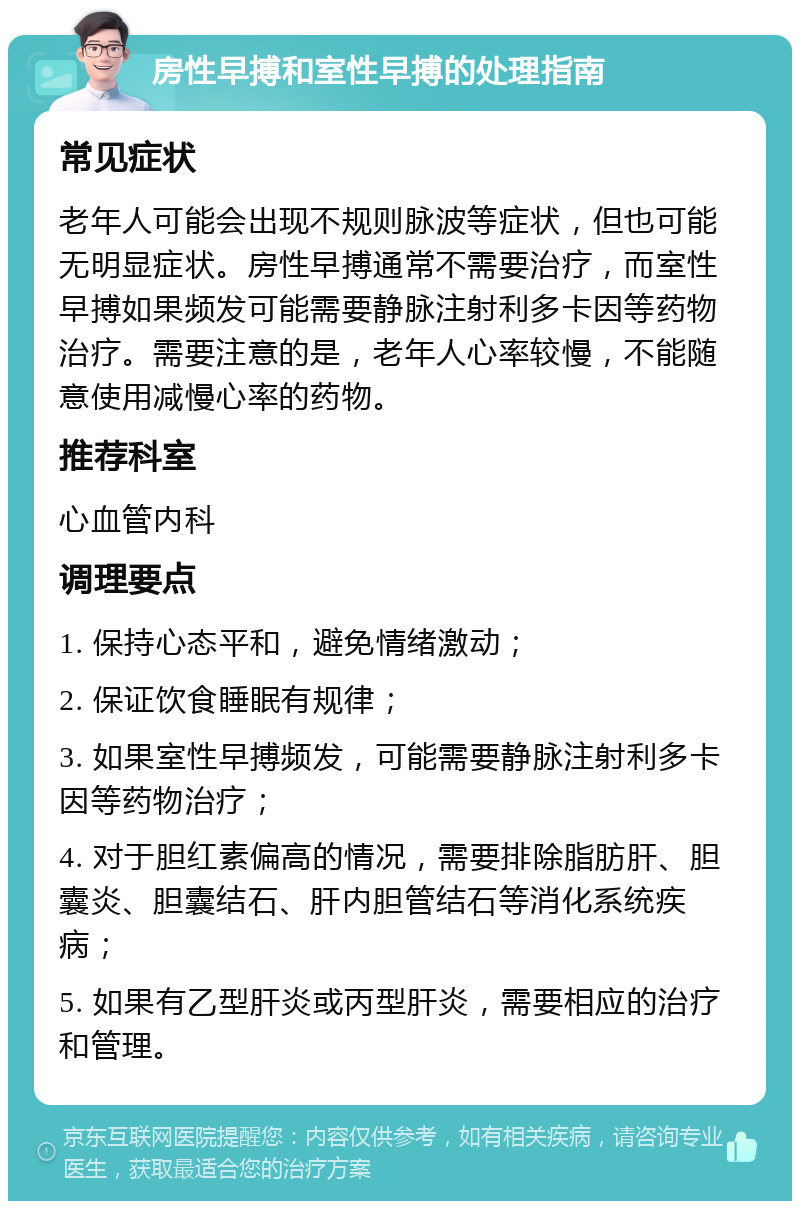 房性早搏和室性早搏的处理指南 常见症状 老年人可能会出现不规则脉波等症状，但也可能无明显症状。房性早搏通常不需要治疗，而室性早搏如果频发可能需要静脉注射利多卡因等药物治疗。需要注意的是，老年人心率较慢，不能随意使用减慢心率的药物。 推荐科室 心血管内科 调理要点 1. 保持心态平和，避免情绪激动； 2. 保证饮食睡眠有规律； 3. 如果室性早搏频发，可能需要静脉注射利多卡因等药物治疗； 4. 对于胆红素偏高的情况，需要排除脂肪肝、胆囊炎、胆囊结石、肝内胆管结石等消化系统疾病； 5. 如果有乙型肝炎或丙型肝炎，需要相应的治疗和管理。