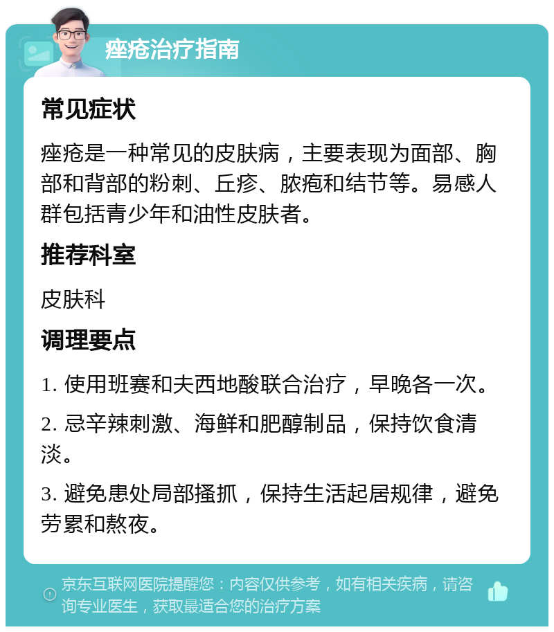 痤疮治疗指南 常见症状 痤疮是一种常见的皮肤病，主要表现为面部、胸部和背部的粉刺、丘疹、脓疱和结节等。易感人群包括青少年和油性皮肤者。 推荐科室 皮肤科 调理要点 1. 使用班赛和夫西地酸联合治疗，早晚各一次。 2. 忌辛辣刺激、海鲜和肥醇制品，保持饮食清淡。 3. 避免患处局部搔抓，保持生活起居规律，避免劳累和熬夜。