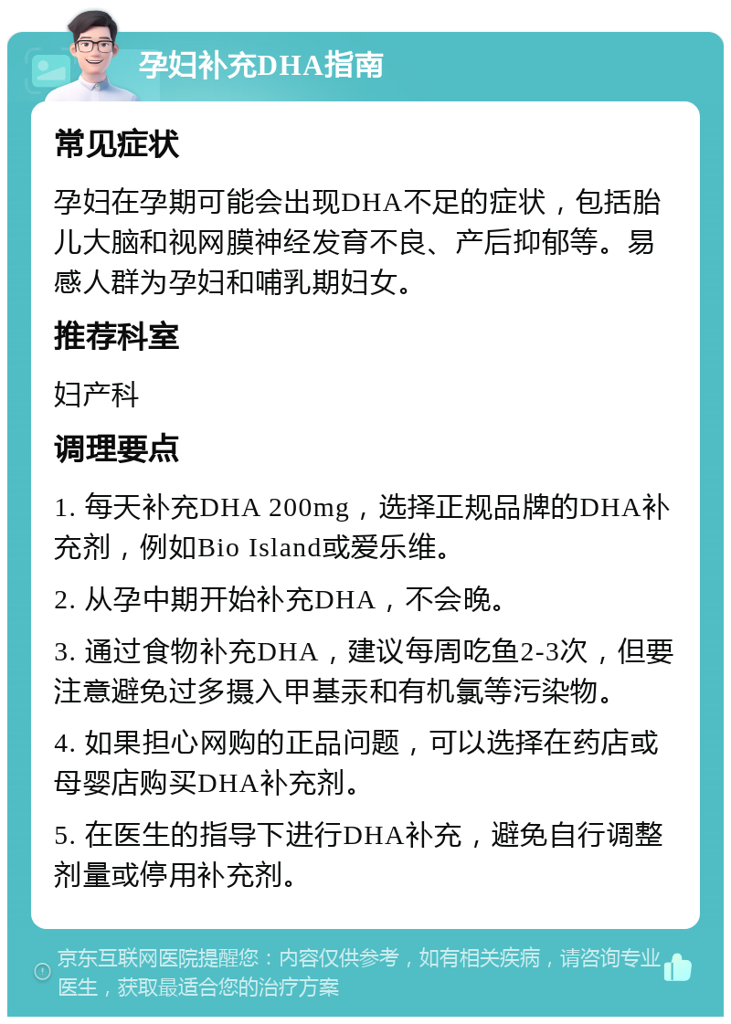 孕妇补充DHA指南 常见症状 孕妇在孕期可能会出现DHA不足的症状，包括胎儿大脑和视网膜神经发育不良、产后抑郁等。易感人群为孕妇和哺乳期妇女。 推荐科室 妇产科 调理要点 1. 每天补充DHA 200mg，选择正规品牌的DHA补充剂，例如Bio Island或爱乐维。 2. 从孕中期开始补充DHA，不会晚。 3. 通过食物补充DHA，建议每周吃鱼2-3次，但要注意避免过多摄入甲基汞和有机氯等污染物。 4. 如果担心网购的正品问题，可以选择在药店或母婴店购买DHA补充剂。 5. 在医生的指导下进行DHA补充，避免自行调整剂量或停用补充剂。