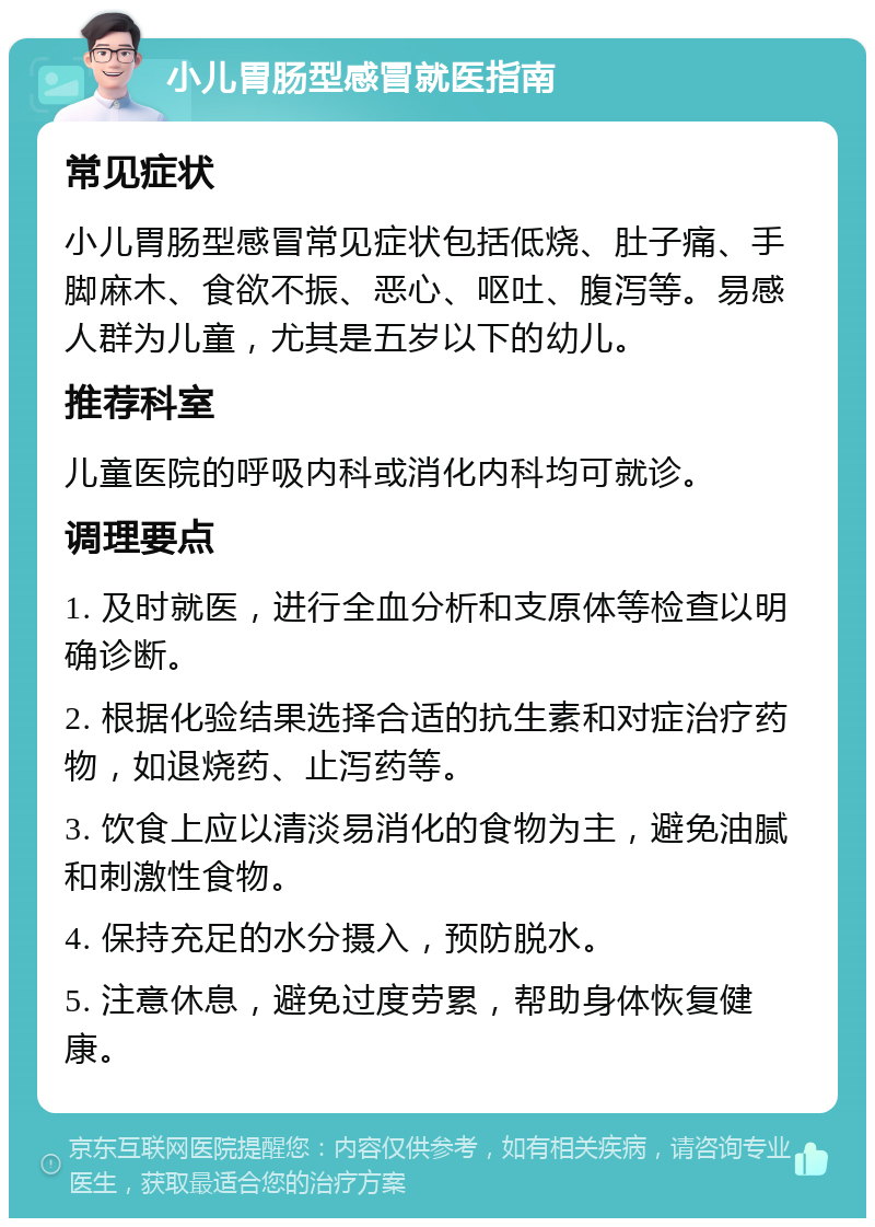 小儿胃肠型感冒就医指南 常见症状 小儿胃肠型感冒常见症状包括低烧、肚子痛、手脚麻木、食欲不振、恶心、呕吐、腹泻等。易感人群为儿童，尤其是五岁以下的幼儿。 推荐科室 儿童医院的呼吸内科或消化内科均可就诊。 调理要点 1. 及时就医，进行全血分析和支原体等检查以明确诊断。 2. 根据化验结果选择合适的抗生素和对症治疗药物，如退烧药、止泻药等。 3. 饮食上应以清淡易消化的食物为主，避免油腻和刺激性食物。 4. 保持充足的水分摄入，预防脱水。 5. 注意休息，避免过度劳累，帮助身体恢复健康。