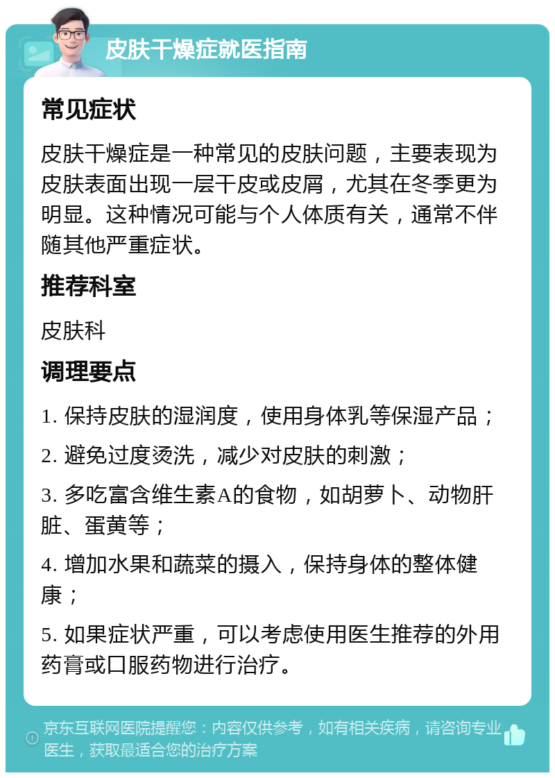 皮肤干燥症就医指南 常见症状 皮肤干燥症是一种常见的皮肤问题，主要表现为皮肤表面出现一层干皮或皮屑，尤其在冬季更为明显。这种情况可能与个人体质有关，通常不伴随其他严重症状。 推荐科室 皮肤科 调理要点 1. 保持皮肤的湿润度，使用身体乳等保湿产品； 2. 避免过度烫洗，减少对皮肤的刺激； 3. 多吃富含维生素A的食物，如胡萝卜、动物肝脏、蛋黄等； 4. 增加水果和蔬菜的摄入，保持身体的整体健康； 5. 如果症状严重，可以考虑使用医生推荐的外用药膏或口服药物进行治疗。