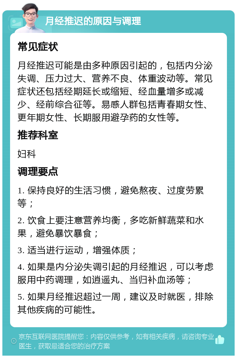 月经推迟的原因与调理 常见症状 月经推迟可能是由多种原因引起的，包括内分泌失调、压力过大、营养不良、体重波动等。常见症状还包括经期延长或缩短、经血量增多或减少、经前综合征等。易感人群包括青春期女性、更年期女性、长期服用避孕药的女性等。 推荐科室 妇科 调理要点 1. 保持良好的生活习惯，避免熬夜、过度劳累等； 2. 饮食上要注意营养均衡，多吃新鲜蔬菜和水果，避免暴饮暴食； 3. 适当进行运动，增强体质； 4. 如果是内分泌失调引起的月经推迟，可以考虑服用中药调理，如逍遥丸、当归补血汤等； 5. 如果月经推迟超过一周，建议及时就医，排除其他疾病的可能性。