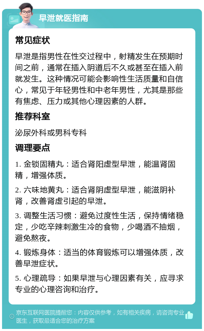 早泄就医指南 常见症状 早泄是指男性在性交过程中，射精发生在预期时间之前，通常在插入阴道后不久或甚至在插入前就发生。这种情况可能会影响性生活质量和自信心，常见于年轻男性和中老年男性，尤其是那些有焦虑、压力或其他心理因素的人群。 推荐科室 泌尿外科或男科专科 调理要点 1. 金锁固精丸：适合肾阳虚型早泄，能温肾固精，增强体质。 2. 六味地黄丸：适合肾阴虚型早泄，能滋阴补肾，改善肾虚引起的早泄。 3. 调整生活习惯：避免过度性生活，保持情绪稳定，少吃辛辣刺激生冷的食物，少喝酒不抽烟，避免熬夜。 4. 锻炼身体：适当的体育锻炼可以增强体质，改善早泄症状。 5. 心理疏导：如果早泄与心理因素有关，应寻求专业的心理咨询和治疗。