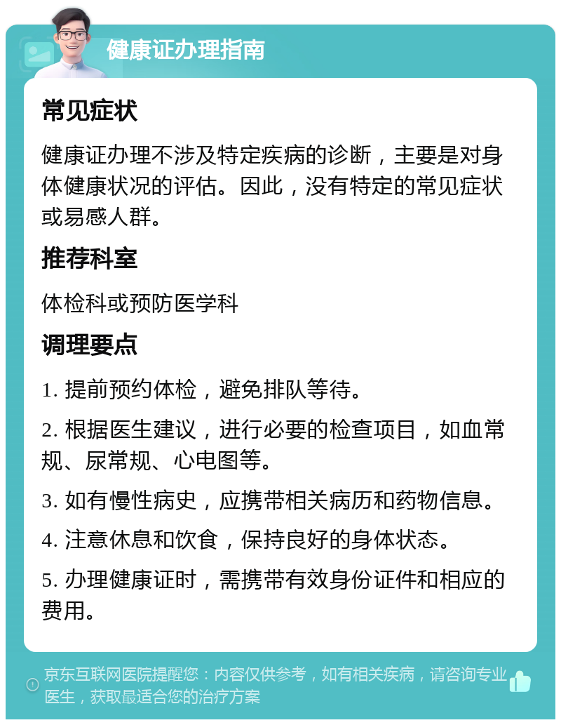 健康证办理指南 常见症状 健康证办理不涉及特定疾病的诊断，主要是对身体健康状况的评估。因此，没有特定的常见症状或易感人群。 推荐科室 体检科或预防医学科 调理要点 1. 提前预约体检，避免排队等待。 2. 根据医生建议，进行必要的检查项目，如血常规、尿常规、心电图等。 3. 如有慢性病史，应携带相关病历和药物信息。 4. 注意休息和饮食，保持良好的身体状态。 5. 办理健康证时，需携带有效身份证件和相应的费用。