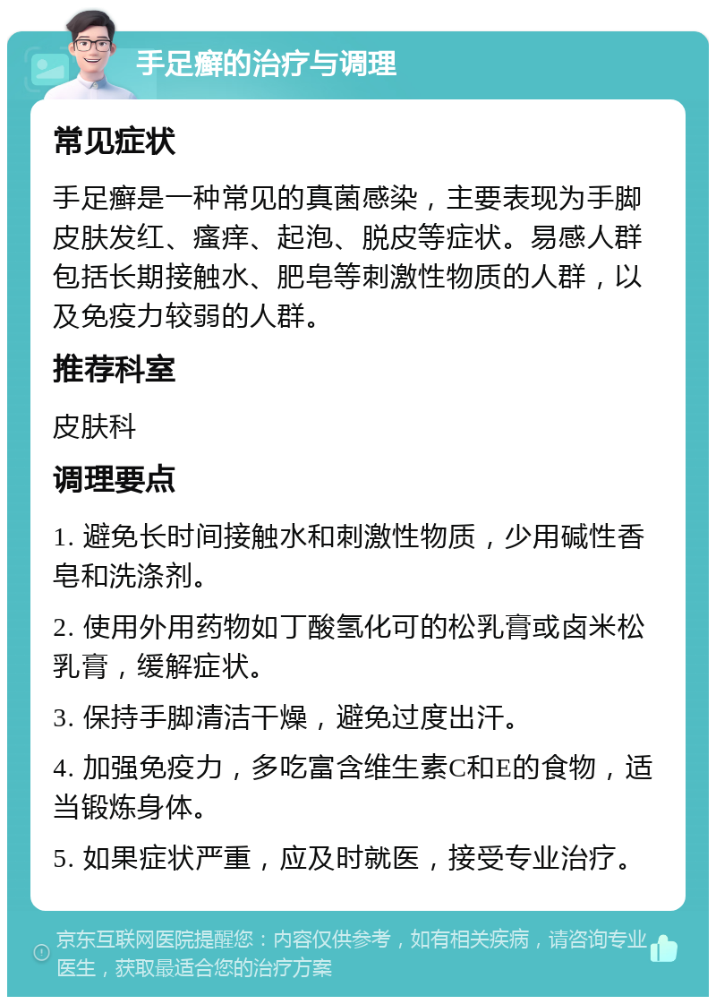 手足癣的治疗与调理 常见症状 手足癣是一种常见的真菌感染，主要表现为手脚皮肤发红、瘙痒、起泡、脱皮等症状。易感人群包括长期接触水、肥皂等刺激性物质的人群，以及免疫力较弱的人群。 推荐科室 皮肤科 调理要点 1. 避免长时间接触水和刺激性物质，少用碱性香皂和洗涤剂。 2. 使用外用药物如丁酸氢化可的松乳膏或卤米松乳膏，缓解症状。 3. 保持手脚清洁干燥，避免过度出汗。 4. 加强免疫力，多吃富含维生素C和E的食物，适当锻炼身体。 5. 如果症状严重，应及时就医，接受专业治疗。