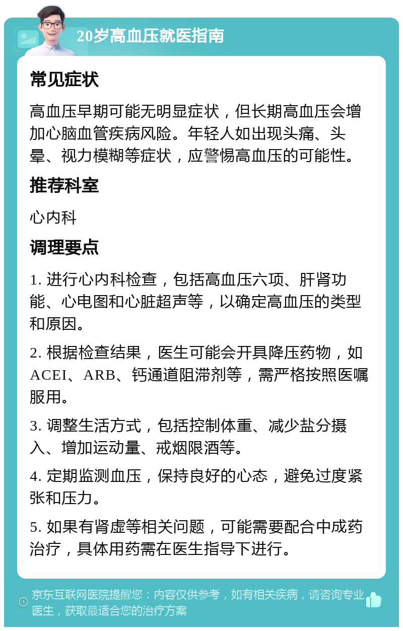 20岁高血压就医指南 常见症状 高血压早期可能无明显症状，但长期高血压会增加心脑血管疾病风险。年轻人如出现头痛、头晕、视力模糊等症状，应警惕高血压的可能性。 推荐科室 心内科 调理要点 1. 进行心内科检查，包括高血压六项、肝肾功能、心电图和心脏超声等，以确定高血压的类型和原因。 2. 根据检查结果，医生可能会开具降压药物，如ACEI、ARB、钙通道阻滞剂等，需严格按照医嘱服用。 3. 调整生活方式，包括控制体重、减少盐分摄入、增加运动量、戒烟限酒等。 4. 定期监测血压，保持良好的心态，避免过度紧张和压力。 5. 如果有肾虚等相关问题，可能需要配合中成药治疗，具体用药需在医生指导下进行。