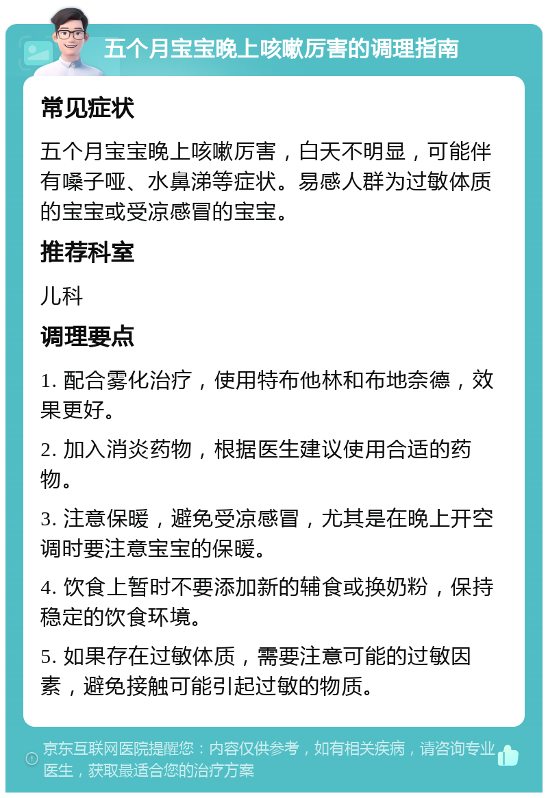 五个月宝宝晚上咳嗽厉害的调理指南 常见症状 五个月宝宝晚上咳嗽厉害，白天不明显，可能伴有嗓子哑、水鼻涕等症状。易感人群为过敏体质的宝宝或受凉感冒的宝宝。 推荐科室 儿科 调理要点 1. 配合雾化治疗，使用特布他林和布地奈德，效果更好。 2. 加入消炎药物，根据医生建议使用合适的药物。 3. 注意保暖，避免受凉感冒，尤其是在晚上开空调时要注意宝宝的保暖。 4. 饮食上暂时不要添加新的辅食或换奶粉，保持稳定的饮食环境。 5. 如果存在过敏体质，需要注意可能的过敏因素，避免接触可能引起过敏的物质。