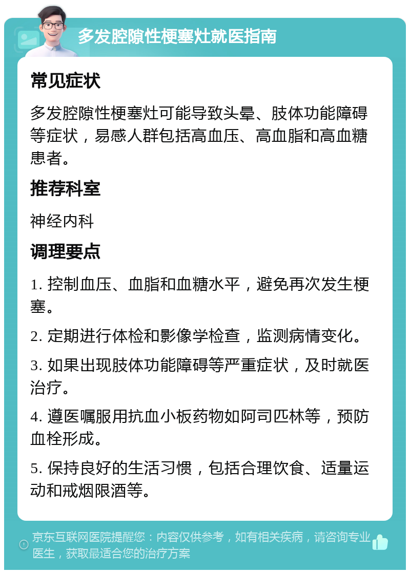 多发腔隙性梗塞灶就医指南 常见症状 多发腔隙性梗塞灶可能导致头晕、肢体功能障碍等症状，易感人群包括高血压、高血脂和高血糖患者。 推荐科室 神经内科 调理要点 1. 控制血压、血脂和血糖水平，避免再次发生梗塞。 2. 定期进行体检和影像学检查，监测病情变化。 3. 如果出现肢体功能障碍等严重症状，及时就医治疗。 4. 遵医嘱服用抗血小板药物如阿司匹林等，预防血栓形成。 5. 保持良好的生活习惯，包括合理饮食、适量运动和戒烟限酒等。