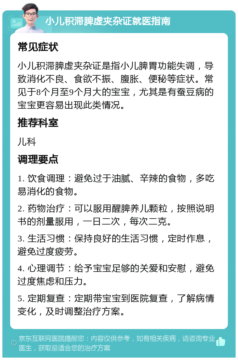 小儿积滞脾虚夹杂证就医指南 常见症状 小儿积滞脾虚夹杂证是指小儿脾胃功能失调，导致消化不良、食欲不振、腹胀、便秘等症状。常见于8个月至9个月大的宝宝，尤其是有蚕豆病的宝宝更容易出现此类情况。 推荐科室 儿科 调理要点 1. 饮食调理：避免过于油腻、辛辣的食物，多吃易消化的食物。 2. 药物治疗：可以服用醒脾养儿颗粒，按照说明书的剂量服用，一日二次，每次二克。 3. 生活习惯：保持良好的生活习惯，定时作息，避免过度疲劳。 4. 心理调节：给予宝宝足够的关爱和安慰，避免过度焦虑和压力。 5. 定期复查：定期带宝宝到医院复查，了解病情变化，及时调整治疗方案。