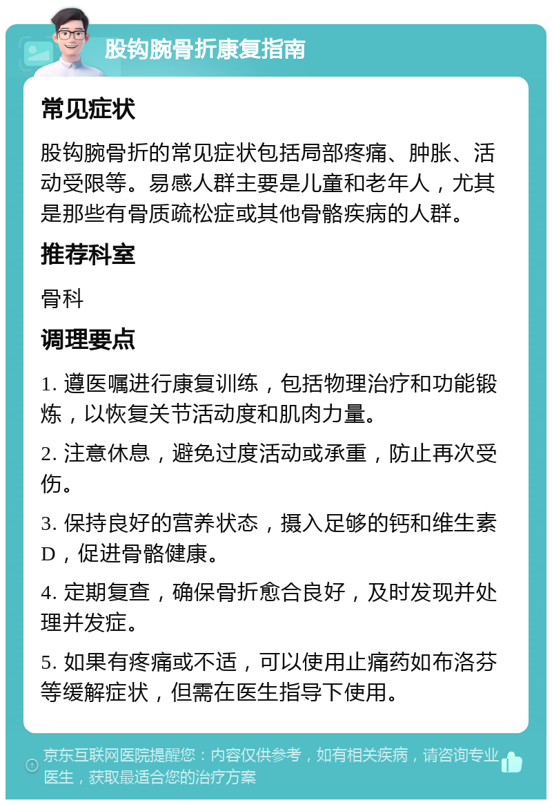 股钩腕骨折康复指南 常见症状 股钩腕骨折的常见症状包括局部疼痛、肿胀、活动受限等。易感人群主要是儿童和老年人，尤其是那些有骨质疏松症或其他骨骼疾病的人群。 推荐科室 骨科 调理要点 1. 遵医嘱进行康复训练，包括物理治疗和功能锻炼，以恢复关节活动度和肌肉力量。 2. 注意休息，避免过度活动或承重，防止再次受伤。 3. 保持良好的营养状态，摄入足够的钙和维生素D，促进骨骼健康。 4. 定期复查，确保骨折愈合良好，及时发现并处理并发症。 5. 如果有疼痛或不适，可以使用止痛药如布洛芬等缓解症状，但需在医生指导下使用。