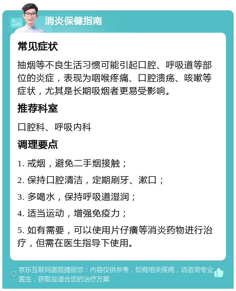 消炎保健指南 常见症状 抽烟等不良生活习惯可能引起口腔、呼吸道等部位的炎症，表现为咽喉疼痛、口腔溃疡、咳嗽等症状，尤其是长期吸烟者更易受影响。 推荐科室 口腔科、呼吸内科 调理要点 1. 戒烟，避免二手烟接触； 2. 保持口腔清洁，定期刷牙、漱口； 3. 多喝水，保持呼吸道湿润； 4. 适当运动，增强免疫力； 5. 如有需要，可以使用片仔癀等消炎药物进行治疗，但需在医生指导下使用。