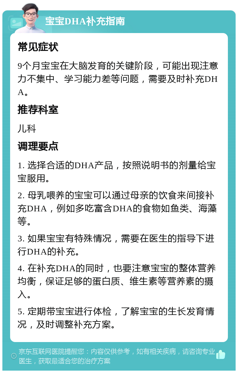 宝宝DHA补充指南 常见症状 9个月宝宝在大脑发育的关键阶段，可能出现注意力不集中、学习能力差等问题，需要及时补充DHA。 推荐科室 儿科 调理要点 1. 选择合适的DHA产品，按照说明书的剂量给宝宝服用。 2. 母乳喂养的宝宝可以通过母亲的饮食来间接补充DHA，例如多吃富含DHA的食物如鱼类、海藻等。 3. 如果宝宝有特殊情况，需要在医生的指导下进行DHA的补充。 4. 在补充DHA的同时，也要注意宝宝的整体营养均衡，保证足够的蛋白质、维生素等营养素的摄入。 5. 定期带宝宝进行体检，了解宝宝的生长发育情况，及时调整补充方案。