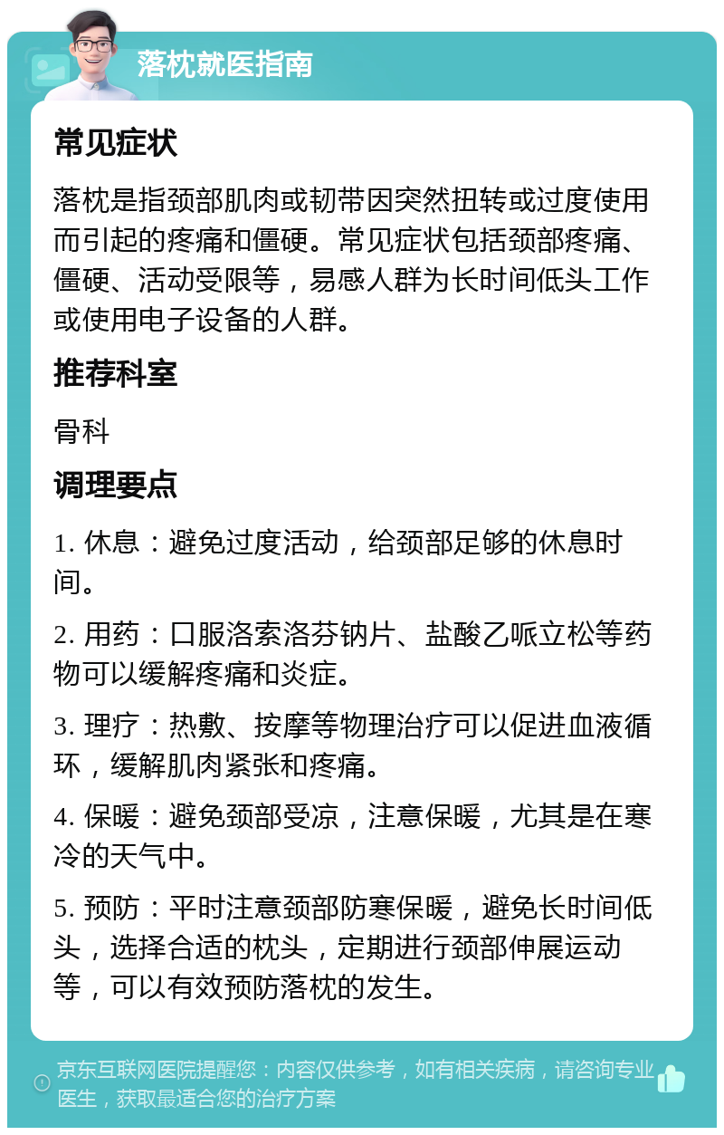 落枕就医指南 常见症状 落枕是指颈部肌肉或韧带因突然扭转或过度使用而引起的疼痛和僵硬。常见症状包括颈部疼痛、僵硬、活动受限等，易感人群为长时间低头工作或使用电子设备的人群。 推荐科室 骨科 调理要点 1. 休息：避免过度活动，给颈部足够的休息时间。 2. 用药：口服洛索洛芬钠片、盐酸乙哌立松等药物可以缓解疼痛和炎症。 3. 理疗：热敷、按摩等物理治疗可以促进血液循环，缓解肌肉紧张和疼痛。 4. 保暖：避免颈部受凉，注意保暖，尤其是在寒冷的天气中。 5. 预防：平时注意颈部防寒保暖，避免长时间低头，选择合适的枕头，定期进行颈部伸展运动等，可以有效预防落枕的发生。